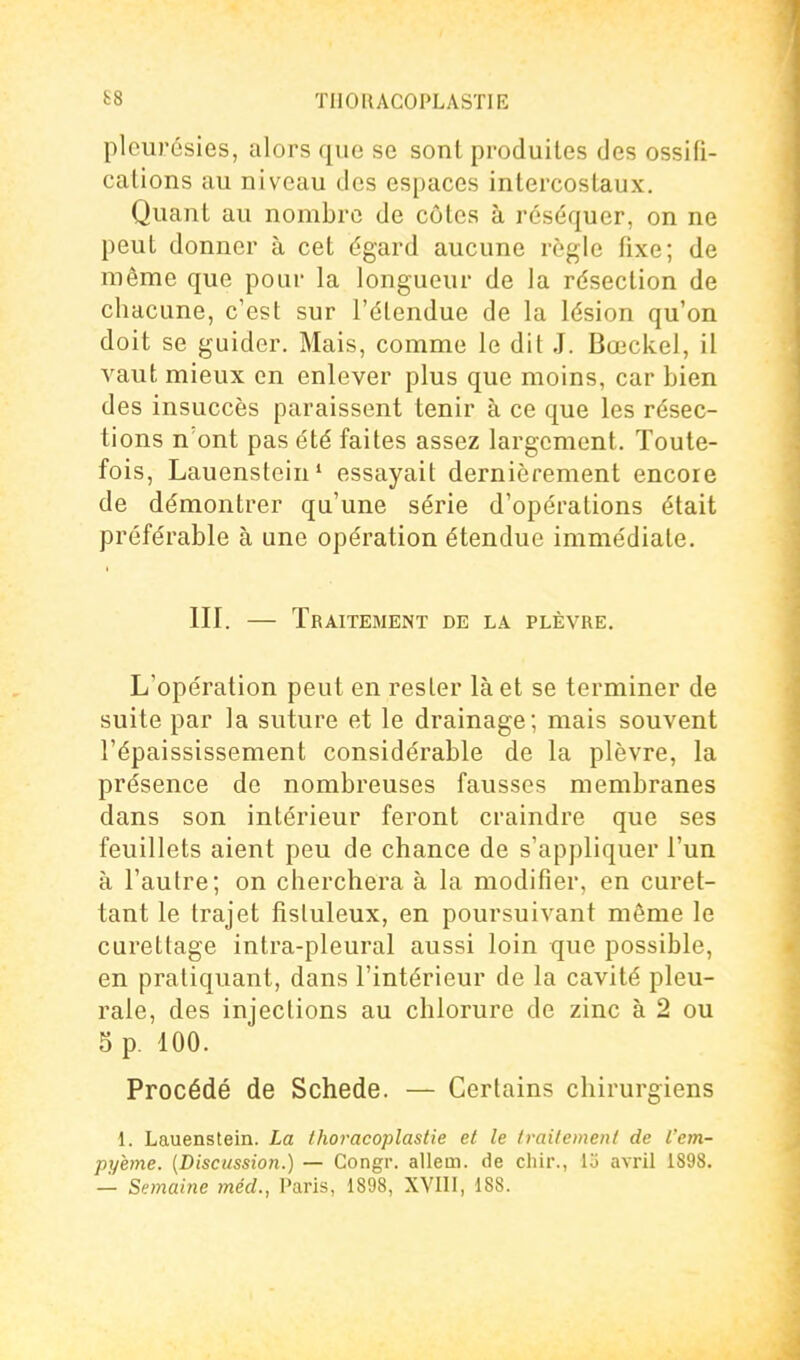 pleurésies, alors que se sont produites des ossifi- cations au niveau des espaces intercostaux. Quant au nombre de côtes à réséquer, on ne peut donner à cet égard aucune règle fixe; de même que pour la longueur de la résection de chacune, c'est sur l'élendue de la lésion qu'on doit se guider. Mais, comme le dit J. Bœckel, il vaut mieux en enlever plus que moins, car bien des insuccès paraissent tenir à ce que les résec- tions n'ont pas été faites assez largement. Toute- fois, Lauenstein' essayait dernièrement encore de démontrer qu'une série d'opérations était préférable à une opération étendue immédiate. m. — Traitement de la plèvre. L'opération peut en resler là et se terminer de suite par la suture et le drainage; mais souvent l'épaississement considérable de la plèvre, la présence de nombreuses fausses membranes dans son intérieur feront craindre que ses feuillets aient peu de chance de s'appliquer l'un à l'autre; on cherchera à la modifier, en curet- tant le trajet fisluleux, en poursuivant même le curettage intra-pleural aussi loin que possible, en pratiquant, dans l'intérieur de la cavité pleu- rale, des injections au chlorure de zinc à 2 ou 5 p. 100. Procédé de Schede. — Certains chirurgiens 1. Lauenstein. La thoracoplastie et le Ivailement de l'em- pyhne. {Discussion.) — Congr. allem. de chir., 13 avril 1898. — Semaine méd., Paris, 1898, XVIII, 188.