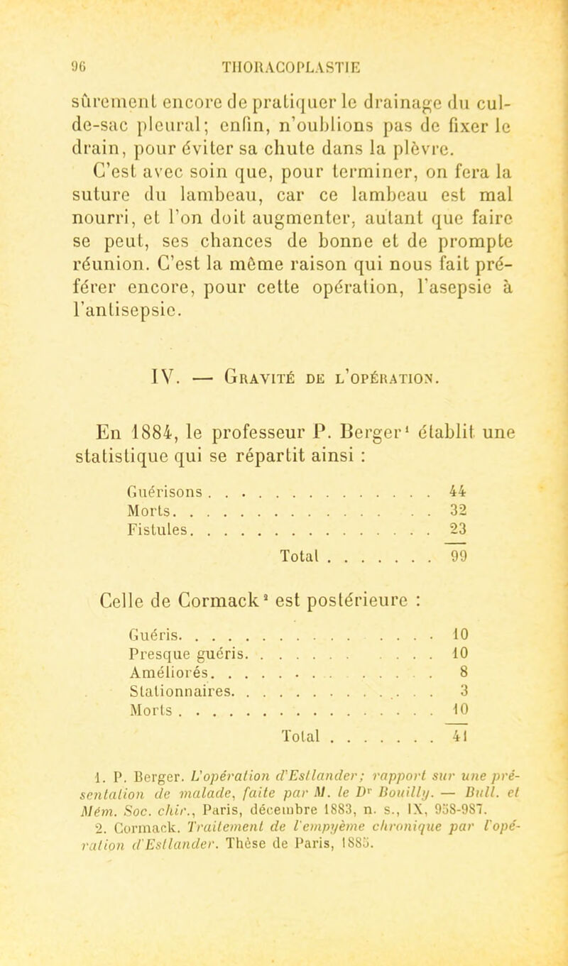 sûrement encore de pratiquer le drainap;e du cul- de-sac pleural; enfin, n'oublions pas de fixer le drain, pour éviter sa chute dans la plèvre. C'est avec soin que, pour terminer, on fera la suture du lambeau, car ce lambeau est mal nourri, et l'on doit augmenter, autant que faire se peut, ses chances de bonne et de prompte réunion. C'est la même raison qui nous fait pré- férer encore, pour cette opération, l'asepsie à l'antisepsie. IV. — Gravité de l'opération. En 1884, le professeur P. Berger' établit une statistique qui se répartit ainsi : Guérisons 44 Morls 32 Fistules 23 Total 99 Celle de Cormack' est postérieure : Guéris 10 Presque guéris 10 Améliorés 8 Stalionnaires .- • • 3 Morls 10 Total Tî 1. P. Berger. L'opération d'Esllander; rapport sur une pré- sentation de malade, faite par A/, te D Bouilli/. — Bull, et Mém. Soc. chir., Paris, décembre 1883, n. s., IX, 938-987. 2. Corinack. Traitement de l'enipyème clironiqiie par Vopé- ralion d'Estlander. Thèse de Paris, ISSIi.