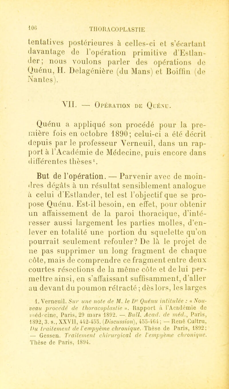 lOG tentatives postérieures à celles-ci et s'écartant davanlage de l'ope'ration primitive d'Estlaii- der; nous voulons parler des opérations de Quénii, II. Delagcnière (du Mans) et BoilTin (de Nantes). VII. — Opération dic Quénu. Quénu a appliqué son procédé pour la pre- mière fois en octobre 1890; celui-ci a été décrit depuis par le professeur Verneuil, dans un rap- port à l'Académie de Médecine, puis encore dans différentes thèses'. But de l'opération. — Parvenir avec de moin- dres dégâts à un résultat sensiblement analogue à celui d'Estlander, tel est l'objectif que se pro- pose Quénu. Est-il besoin, en eÏTet, pour obtenir un affaissement de la paroi thoracique, d'inté- resser aussi largement les parties molles, d'en- lever en totalité une portion du squelette qu'on pourrait seulement refouler? De là le projet de ne pas supprimer un long fragment de chaque côte, mais de comprendre ce fragment entre deux courtes résections de la même côte et de lui per- mettre ainsi, en s'affaissant suffisamment, d'aller au devant du poumon rélracté ; dès lors, les larges 1. Verneuil. Sur une noie de M. le D'' Quénu intitulée : « Sou- veau procédé de thoracoplastie ». Rapport à l'Académie de méd' Cine, Paris, 29 mars 1892. — Bull. Acad. de méd., Paris, 1892, 3. s., XXVll, 442-435. {Discussion), 4o3-if>4; — René Cultru, l>u traitement de l'empi/ème chronique. Thèse de Paris, 1892; — Gessen. Traitement chirurgical de l'enipijème chronique. Thèse de Paris, 1894.