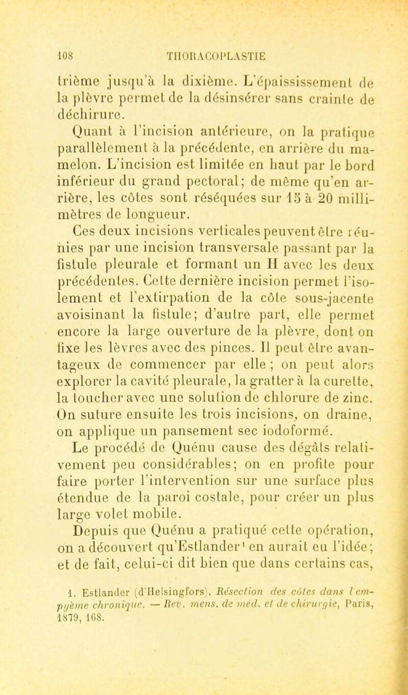 Irièmc jusqu'à la dixième. L'épaississemenl de la plèvre permet de la désinsérer sans crainte de déchirure. Quant à l'incision antérieure, on la pratique parallèlement à la précédente, en arrière du ma- melon. L'incision est limitée en haut par le bord inférieur du grand pectoral; de même qu'en ar- rière, les côtes sont réséquées sur 15 à 20 milli- mètres de longueur. Ces deux incisions verticales peuvent être réu- nies par une incision transversale passant par la fistule pleurale et formant un H avec les deux précédentes. Celte dernière incision permet l'iso- lement et l'extirpation de la côte sous-jacente avoisinant la fistule; d'autre part, elle permet encore la large ouverture de la plèvre, dont on fixe les lèvres avec des pinces. Il peut être avan- tageux de commencer par elle ; on peut alors explorer la cavité pleurale, la gratter à la curette, la toucher avec une solution de chlorure de zinc. On suture ensuite les trois incisions_, on draine, on applique un pansement sec iodoformé. Le procédé de Quénu cause des dégâts relati- vement peu considérables; on en profite pour faire porter l'intervention sur une surface plus étendue de la paroi costale, pour créer un plus large volet mobile. Depuis que Quénu a pratiqué cette opération, on a découvert qu'Estlander' en aurait eu l'idée; et de fait, celui-ci dit bien que dans certains cas, 1. Estlander (d'Helsingfors). Résection des cotes dans lem- pi/ème chronique. — Rev. 7)iens. de méd. et de chirurgie, Paris, 1879, 168.