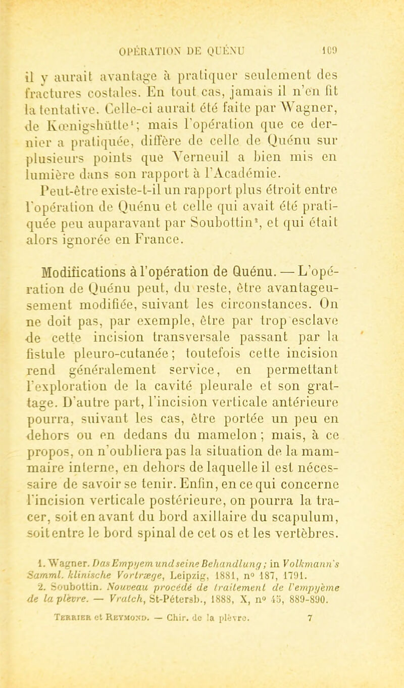 il y aurait avantage à pratiquer seulement des fractures costales. En tout cas, jamais il n'en fit la tentative. Celle-ci aurait été faite par Wagner, de Kix'nigshûtte'; mais l'opération que ce der- nier a pratiquée, diffère de celle de Quénu sur plusieurs points que Verneuil a bien mis en lumière dans son rapport à l'Académie. Peut-être existe-t-il un rapport plus étroit entre Topération de Quénu et celle qui avait été prati- quée peu auparavant par Soubottin^, et qui était alors ignorée en France. Modifications àTopération de Quénu. — L'opé- ration de Quénu peut, du reste, être avantageu- sement modifiée, suivant les circonstances. On ne doit pas, par exemple, être par trop esclave de cette incision transversale passant par la fistule pleuro-cutanée ; toutefois cette incision rend généralement service, en permettant l'exploration de la cavité pleurale et son grat- tage. D'autre part, l'incision verticale antérieure pourra, suivant les cas, être portée un peu en dehors ou en dedans du mamelon ; mais, à ce propos, on n'oubliera pas la situation de la mam- maire interne, en dehors de laquelle il est néces- saire de savoir se tenir. Enfin, en ce qui concerne l'incision verticale postérieure, on pourra la tra- cer, soit en avant du bord axillaire du scapulum, soit entre le bord spinal de cet os et les vertèbres. 1. Wagner. Dm Empi/em undseine Behandlung ; in Volkmann's Samml. Idinische VorLrierje, Leipzig, 1881, n 187, 1791. 2, Soubottin. Nouveau procédé de Irailemenl de Vempyeme de la plèvre. — Vralch, St-Pétersb., 1888, X, n» 4u, 889-890. Terrier et Reymond. — Chir. de !a pWjvro. 7