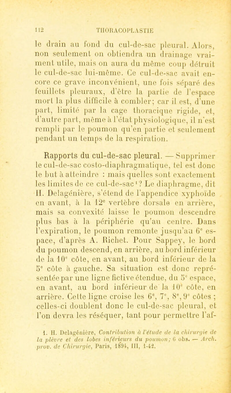 le drain au fond du cul-de-sac pleural. Alors, non seulement on obtiendra un drainage vi-ai- menl utile, mais on aura du môme coup détruit le cul-dc-sac lui-même. Ce cul-dc-sac avait en- core ce grave inconvénient, une fois séparé des feuillets pleuraux, d'être la partie de l'espace mort la plus difficile à combler; car il est, d'une part, limité par la cage tlioracique rigide, et, d'autre part, môme à l'état physiologique, il n'est rempli par le poumon qu'en partie et seulement pendant un temps de la respiration. Rapports du cul-de-sac pleural. — Supprimer le cul-de-sac costo-diapliragmalique, tel est donc le but à atteindre : mais quelles sont exactement les limites de ce cul-dc-sac'? Le diaphragme, dit II. Delagénière, s'étend de l'appendice xyphoïde en avant, à la 12^ vertèbre dorsale en arrière, mais sa convexité laisse le poumon descendre plus bas à la périphérie qu'au cenire. Dans l'expiration, le poumon remonte jusqu'au 6° es- pace, d'après A. Richet. Pour Sappey, le bord du poumon descend, en arrière, au bord inférieur de la 10 côte, en avant, au bord inférieur de la 5° cote à gauche. Sa situation est donc repré- sentée par une ligne fictive étendue, du 5° espace, en avant, au bord inférieur de la 10° côte, en arrière. Celte ligne croise les 6% 7% 8% 9° côtes ; celles-ci doublent donc le cul-de-sac pleural, et l'on devra les réséquer, tant pour permettre l'af- 1. H. Delagénière, Conirihulion à l'élude de la ciiiriirf/ie de la plèvre et des lobes inférieurs du poumuii; G obs. — Arc/i. prov. de Chirurgie, Paris, 1894, III, i-4'2.