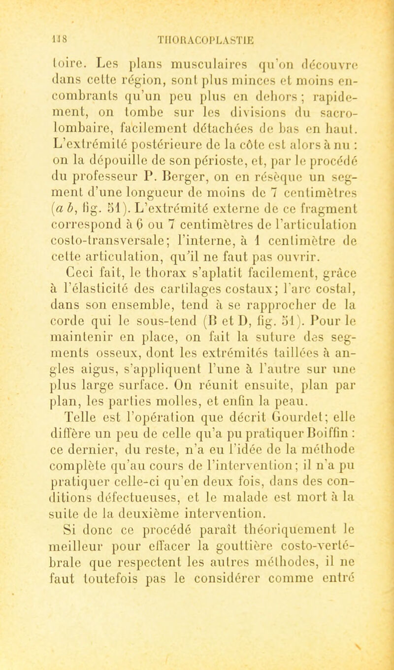 loire. Les plans musculaires qu'on découvre dans celte région, sont plus minces el moins en- combrants qu'un peu plus en dehors ; rapide- ment, on tombe sur les divisions du sacro- lombaire, facilement détachées de bas en haut. L'extrémité postérieure de la côte est alors à nu : on la dépouille de son périoste, et, par le procédé du professeur P. Berger, on en résèque un seg- ment d'une longueur de moins de 7 centimètres [a b, Hg. SI). L'extrémité externe de ce fragment correspond à 6 ou 7 centimètres do l'articulation costo-transversale; l'interne, à 1 centimètre de celte articulation, qu'il ne faut pas ouvrir. Ceci fait, le thorax s'aplatit facilement, grâce à l'élasticité des cartilages costaux; l'arc costal, dans son ensemble, tend à se rapprocher de la corde qui le sous-tend (B et D, fig. ol). Pour le maintenir en place, on fait la suture des seg- ments osseux, dont les extrémités taillées à an- gles aigus, s'appliquent l'une à l'autre sur ime plus large surface. On réunit ensuite, plan par plan, les parties molles, et enfin la peau. Telle est l'opération que décrit Gourdet; elle diffère un peu de celle qu'a pu pratiquer Boiffîn : ce dernier, du reste, n'a eu l'idée de la méthode complète qu'au cours de l'intervention; il n'a pu pratiquer celle-ci qu'en deux fois, dans des con- ditions défectueuses, el le malade est mort à la suite de la deuxième intervention. Si donc ce procédé paraît théoriquement le meilleur pour elfacer la gouttière costo-vertc- brale que respectent les autres méthodes, il ne faut toutefois pas le considérer comme entré