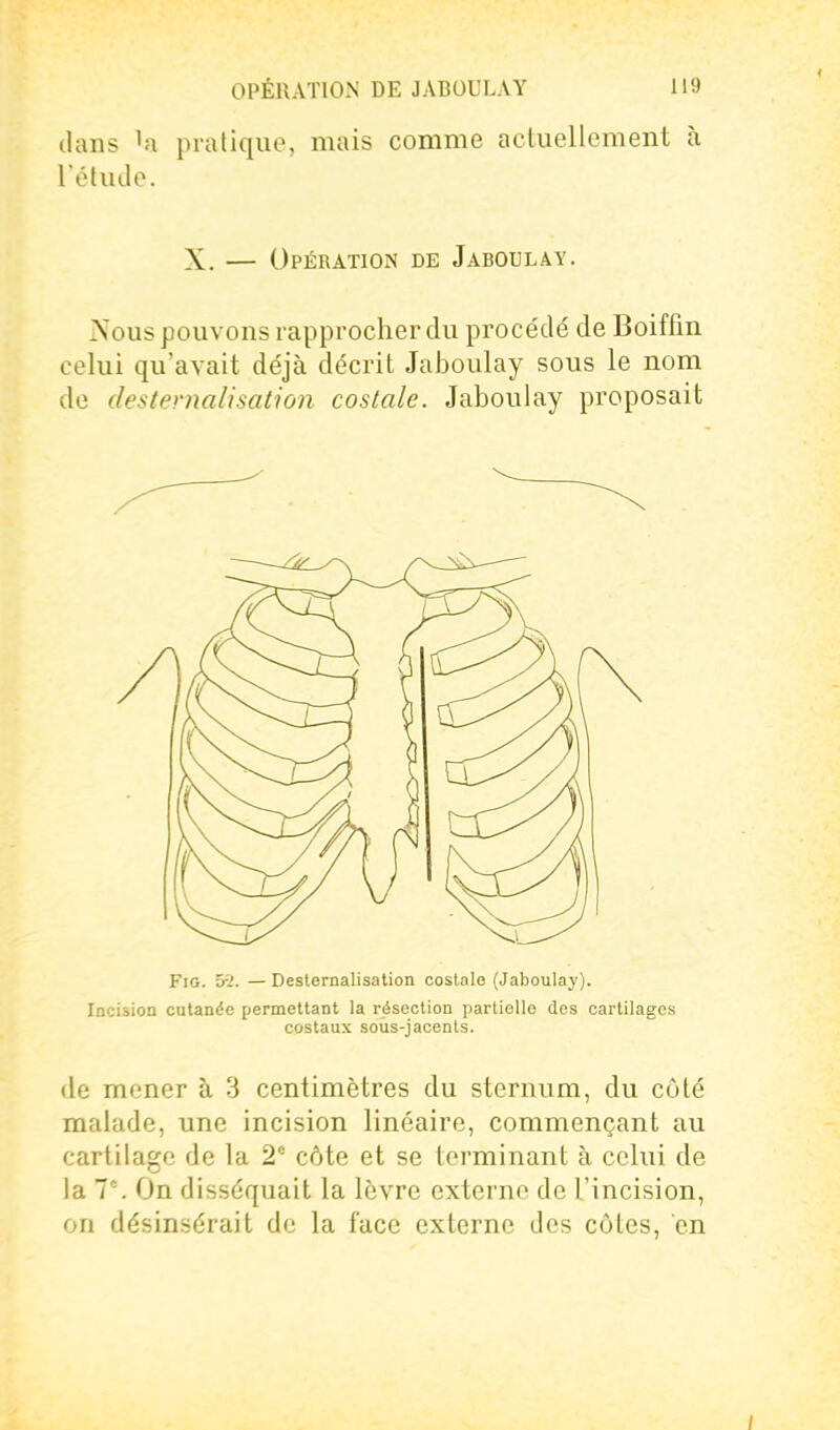 dans la pratique, mais comme actuellement à l'étude. X. — Opération de Jaboulay. Nous pouvons rappx'ocher du procédé de Boiffin celui qu'avait déjà décrit Jaboulay sous le nom de destevnalisahon costale. Jaboulay proposait FiG. 5-^. — Desternalisation costale (Jaboulay). locision cutanée permettant la résection partielle des cartilages costaux soùs-jacents. de mener à 3 centimètres du sternum, du côté malade, une incision linéaire, commençant au cartilage de la 2° côte et se terminant à celui de la T'. On disséquait la lèvre externe de l'incision, on désinsérait de la face externe des côtes, en