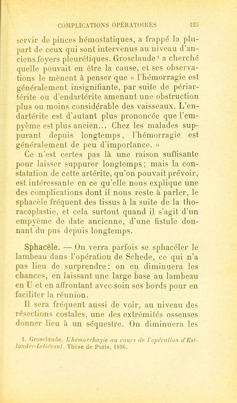 servir de pinces hémostatiques, a frappé la plu- part do ceux qui sont intervenus au niveau d'an- ciens foyers pleuré tiques. Grosclaude ' a cherché quelle pouvait en être la cause, et ses observa- tions le mènent à penser que « Thémorragie est généralement insignifiante, par suite de périar- térite ou d'endartérite amenant une obstruction plus ou moins considérable des vaisseaux. L'en- dartérite est d'autant plus prononcée que l'em- pyème est plus ancien... Chez les malades sup- purant depuis longtemps, l'hémorragie est généralement de peu d'importance. » Ce n'est certes pas là une raison suffisante pour laisser suppurer longtemps ; mais la con- statation de cette artérite, qu'on pouvait prévoir, est intéressante en ce qu'elle nous explique une des complications dont il nous reste à parler, le sphacèle fréquent des tissus à la suite de la tho- racoplastie, et cela surtout quand il s'agit d'un empyème de date ancienne, d'une fistule don- nant du pus depuis longtemps. Sphacèle. — On verra parfois se sphacéler le lambeau dans l'opération de Schede, ce qui n'a pas lieu de surprendre : on en diminuera les chances, en laissant une large base au lambeau en U et en affrontant avec soin ses bords pour en faciliter la réunion. Il sera fréquent aussi de voir, au niveau des résections costales, une des extrémités osseuses donner lieu à un séquestre. On diminuera les 1. GroscIaufJe. L'Iiémorrhof/ie au cours de Vopéralion d'Esl- lander-Leliévant. Thèse de Paris, 189G.