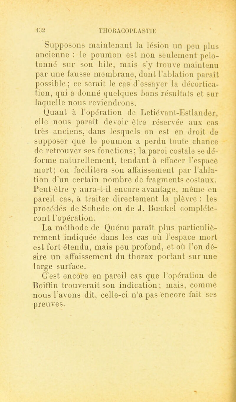 Supposons maintenant lu lésion un peu plus ancienne : le poumon est non seulement pelo- tonné sur son hile, mais s'y trouve maintenu par une fausse membrane, dont l'ablation paraît possible; ce serait le cas d'essayer la di-cortica- tion, qui a donné quelques bons résultais et sur laquelle nous reviendrons. Quant à l'opération de Letiévanl-Estlander, elle nous ])araît devoir cire réservée aux cas très anciens, dans lesquels on est en droit de supposer que le poumon a perdu toute chance de retrouver ses fonctions; la paroi costale se dé- forme naturellement, tendant à effacer l'espace mort; on facilitera son affaissement par l'abla- tion d'un certain nombre de fragments costaux. Peut-être y aura-t-il encore avantage, même en pareil c clS j ci traiter directement la plèvre : les procédés de Schede ou de J. Bœckel compléte- ront l'opération. La méthode de Quénu paraît plus particuliè- rement indiquée dans les cas oii l'espace mort est fort étendu, mais peu profond, et où l'on dé- sire un affaissement du thorax portant sur une large surface. C'est encore en pareil cas que l'opération de Boiffin trouverait son indication; mais, comme nous l'avons dit, celle-ci n'a pas encore fait ses preuves.