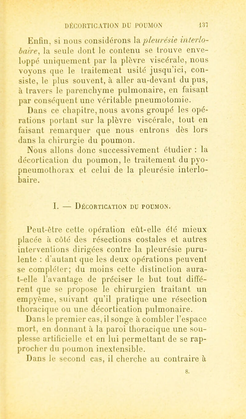 Enfin, si nous considérons la pleurésie interlo- baire, la seule dont le contenu se trouve enve- loppé uniquement par la plèvre viscérale, nous voyons que le traitement usité jusqu'ici, con- siste, le plus souvent, à aller au-devant du pus, à Iravers le parenchyme pulmonaire, en faisant par conséquent une vérilable pneumotomie. Dans ce chapitre, nous avons groupé les opé- rations portant sur la plèvre viscérale, tout en faisant remarquer que nous entrons dès lors dans la chirurgie du poumon. Nous allons donc successivement étudier : la décortication du poumon, le traitement du pyo- pneumothorax et celui de la pleurésie interlo- baire. I. — Décortication du poumon. Peut-être cette opération eût-elle été mieux placée à côté des résections costales et autres interventions dirigées contre la pleurésie puru- lente : d'autant que les deux opérations peuvent se compléter; du moins cette distinclion aura- t-elle l'avantage de préciser le but tout diffé- rent que se propose le chirurgien traitant un empyème, suivant qu'il pratique une résection thoracique ou une décortication pulmonaire. Dans le premier cas, il songe à combler l'espace mort, en donnant à la paroi thoracique une sou- plesse artificielle et en lui permettant de se rap- procher du poumon inextensible. Dans le second cas, il cherche au contraire à 8.