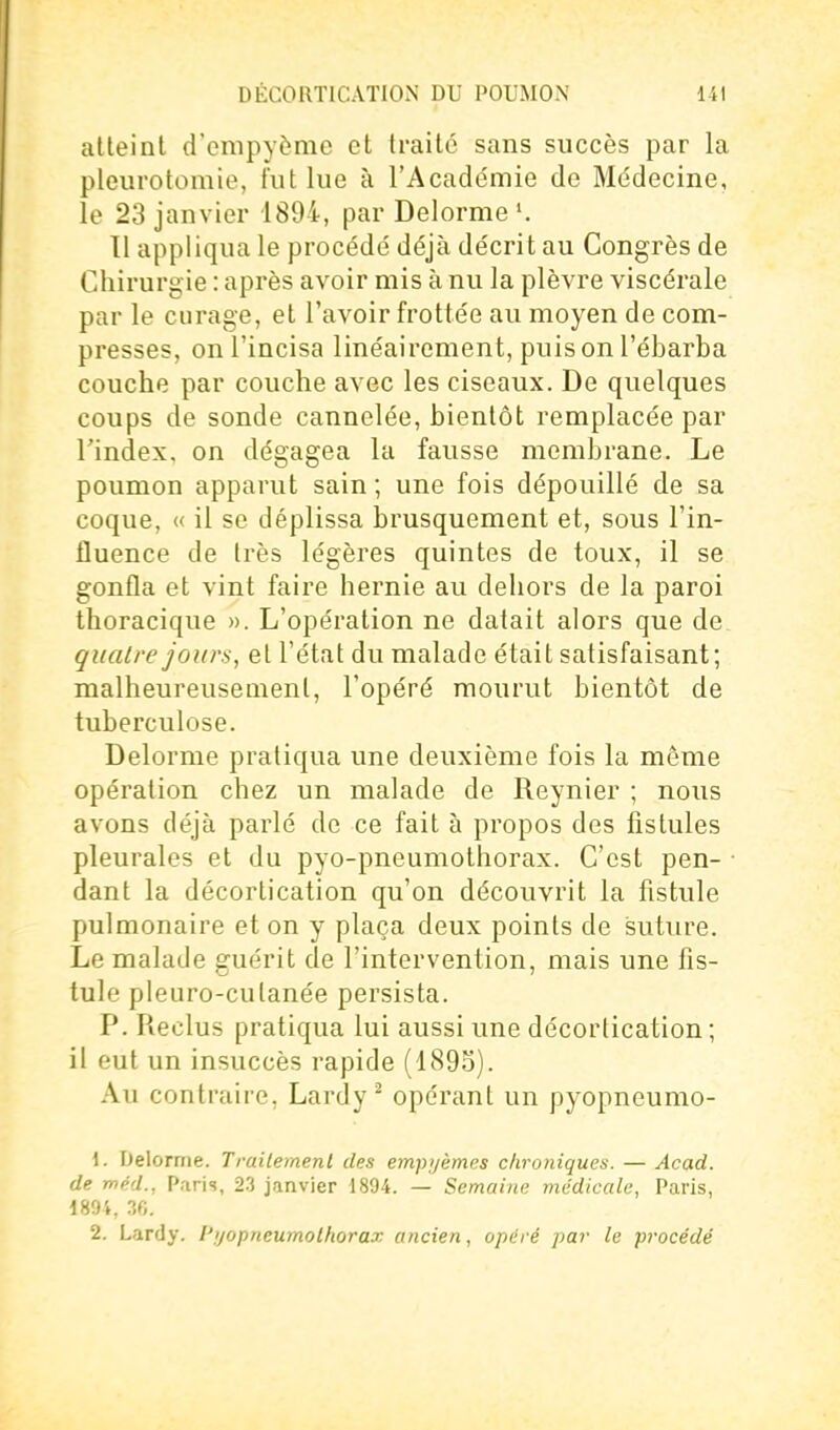 atteint d'enipyème et traité sans succès par la pleurotomie, lut lue à l'Acade'mie do Médecine, le 23 janvier 1894, par Delorme 11 appliqua le procédé déjà décrit au Congrès de Chirurgie : après avoir mis à nu la plèvre viscérale par le curage, et l'avoir frottée au moyen de com- presses, on l'incisa linéairement, puis on l'ébarba couche par couche avec les ciseaux. De quelques coups de sonde cannelée, bientôt remplacée par l'index, on dégagea la fausse membrane. Le poumon apparut sain ; une fois dépouillé de sa coque, « il se déplissa brusquement et, sous l'in- iluence de très légères quintes de toux, il se gonfla et vint faire hernie au dehors de la paroi thoracique ». L'opération ne datait alors que de. quatre jours, et l'état du malade était satisfaisant; malheureusement, l'opéré mourut bientôt de tuberculose. Delorme pratiqua une deuxième fois la môme opération chez un malade de Reynier ; nous avons déjà parlé de ce fait à propos des fistules pleurales et du pyo-pneumothorax. C'est pen- • dant la décortication qu'on découvrit la fistule pulmonaire et on y plaça deux points de suture. Le malade guérit de l'intervention, mais une fis- tule pleuro-cutanée persista. P. Iieclus pratiqua lui aussi une décortication ; il eut un insuccès rapide (1893). Au contraire, Lardy^ opérant un pyopneumo- 1. Delorme. Trailemenl des empyèmes chroniques. — Acad. de méd., Paris, 23 janvier 1894. — Semaine médicale, Paris, 189'». ?,(;. 2. Lardy. l'ijopneumolhorax ancien, opéré par le procédé