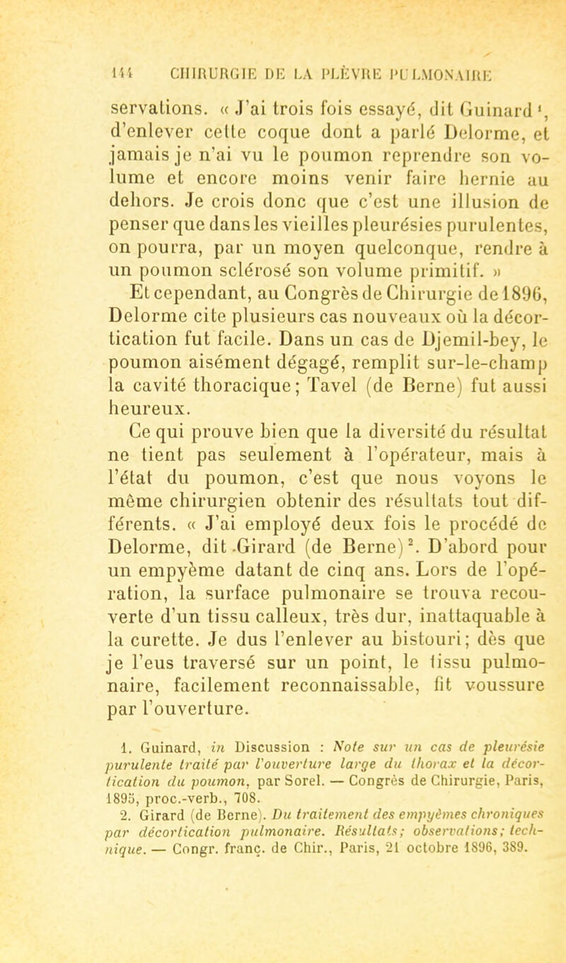 servations. « J'ai trois fois essayé, dit Guinard ', d'enlever celle coque dont a parlé Delorme, et jamais je n'ai vu le poumon reprendre son vo- lume et encore moins venir faire hernie au dehors. Je crois donc que c'est une illusion de penser que dans les vieilles pleurésies purulentes, on pourra, par un moyen quelconque, rendre à un poumon sclérosé son volume primitif. « Et cependant, au Congrès de Chirurgie de 1896, Delorme cite plusieurs cas nouveaux oii la décor- tication fut facile. Dans un cas de Djemil-bey, le poumon aisément dégagé, remplit sur-le-champ la cavité thoracique ; ïavel (de Berne) fut aussi heureux. Ce qui prouve bien que la diversité du résultat ne tient pas seulement à l'opérateur, mais à l'état du poumon, c'est que nous voyons le même chirurgien obtenir des résultats tout dif- férents. « J'ai employé deux fois le procédé de Delorme, dit .Girard (de Berne) ^ D'abord pour un empyème datant de cinq ans. Lors de l'opé- ration, la surface pulmonaire se trouva recou- verte d'un tissu calleux, très dur, inattaquable à la curette. Je dus l'enlever au bistouri; dès que je l'eus traversé sur un point, le lissu pulmo- naire, facilement reconnaissable, fit voussure par l'ouverture. 1. Guinard, in Discussion : Note sur un cas de pleurésie purulente traité par l'ouverture large du thorax et la décor- tication du poumoti, par Sorel. — Congrès de Chirurgie, Paris, 1893, proc.-verb., 708. 2. Girard (de Berne). Du ti-aitement des empyômes chroniques par décorlication pulmonaire. Résultats; observations; tech- nique. — Congr. franc, de Chir., Paris, 21 octobre 1896, 389.