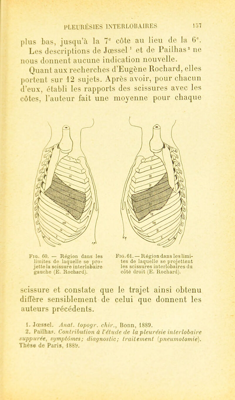 plus bas, jusqu'à la 7 côte au lieu de la Les descriptions de Jœssel ' et de Pailhas^ ne nous donnent aucune indication nouvelle. Quant aux recherches d'Eugène Rochard, elles portent sur 12 sujets. Après avoir, pour chacun d'eux, établi les rapports des scissures avec les côtes, l'auteur fait une moyenne pour chaque FiG. 60. — Région dans les Fio.61. — Région dans les lirai- lirnites de laquelle se pro- tes de laquelle se projettent jette la scissure interlobaire les scissures interlobaires du gauche (E. Rochard). côté droit (E. Rochard). scissure et constate que le trajet ainsi obtenu diffère sensiblement de celui que donnent les auteurs précédents. 1. Jœssel. Anal, topogr. chir., Bonn, 1889. 2. P.uilha?. Conlrihulion à Vélude de la pleurésie iiilerlobaire sufqturée, .l'/mplomes; diagnostic; Irailement [pneumolomie). Thèse de Paris, 1889.