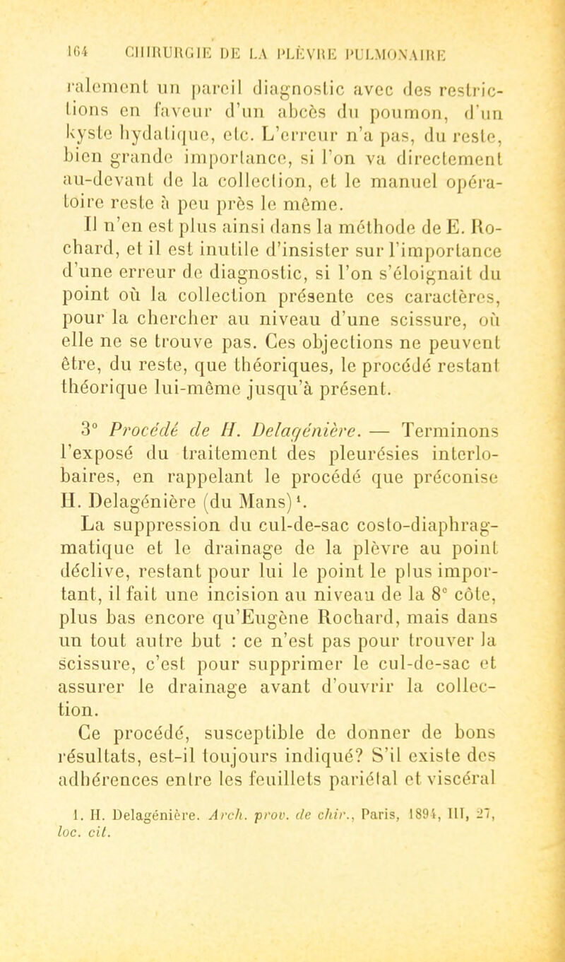 ralemenL un pareil diagnostic avec des resli-ic- lions en faveur d'un abcès du poumon, d'un kyste hydalique, etc. L'erreur n'a pas, du reste, bien grande importance, si Ton va directement au-devant de la collection, et le manuel opéra- toire reste à peu près le môme. IJ n'en est plus ainsi dans la méthode de E. Ro- chard, et il est inutile d'insister sur l'importance d'une erreur de diagnostic, si l'on s'éloignait du point ovi la collection présente ces caractères, pour la chercher au niveau d'une scissure, où elle ne se trouve pas. Ces objections ne peuvent être, du reste, que théoriques, le procédé restant théorique lui-même jusqu'à présent. 3° Procédé de H. Delagénière. — Terminons l'exposé du traitement des pleurésies interlo- baires, en rappelant le procédé que préconise H. Delagénière (du Mans)'. La suppression du cul-de-sac costo-diaphrag- matique et le drainage de la plèvre au point déclive, restant pour lui le point le plus impor- tant, il fait une incision au niveau de la 8° côte, plus bas encore qu'Eugène Rochard, mais dans un tout autre but : ce n'est pas pour trouver la scissure, c'est pour supprimer le cul-de-sac et assurer le drainage avant d'ouvrir la collec- tion. Ce procédé, susceptible de donner de bons résultats, est-il toujours indiqué? S'il existe des adhérences entre les feuillets pariélal et viscéral 1. H. Delagénière. Arch. prov. de chir., Paris, 1894, Ilî, 27, loc. cit.