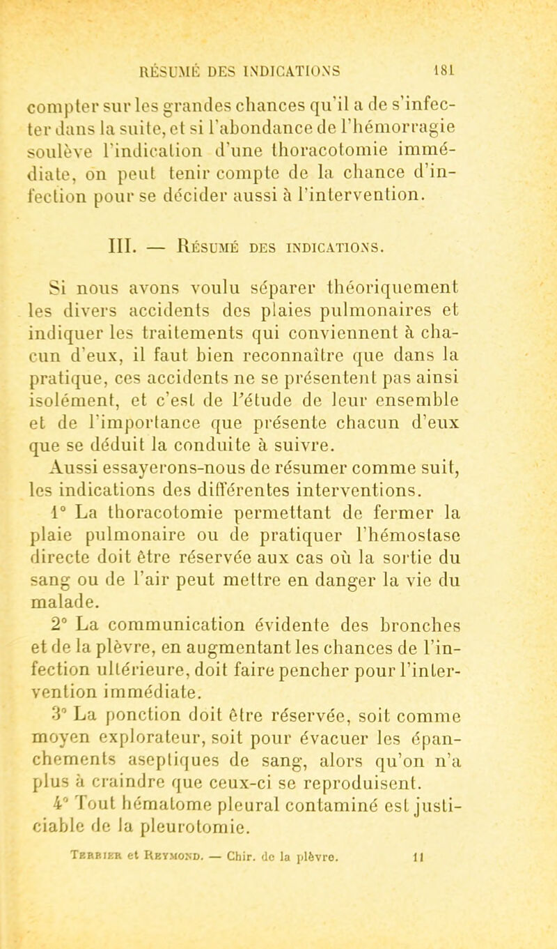 compter sur les grandes chances qu'il a de s'infec- ter dans la suite, et si l'abondance de l'hémorragie soulève rindicalion d'une thoracotomie immé- diate, on peut tenir compte de la chance d'in- fection pour se décider aussi à l'intervention. III. — Résumé des indications. Si nous avons voulu séparer théoriquement les divers accidents des plaies pulmonaires et indiquer les traitements qui conviennent à cha- cun d'eux, il faut bien reconnaître que dans la pratique, ces accidents ne se présentent pas ainsi isolément, et c'est de Fétude de leur ensemble et de l'importance que présente chacun d'eux que se déduit la conduite à suivre. Aussi essayerons-nous de résumer comme suit, les indications des différentes interventions. 1° La thoracotomie permettant de fermer la plaie pulmonaire ou de pratiquer l'hémostase directe doit être réservée aux cas où la sortie du sang ou de l'air peut mettre en danger la vie du malade. 2° La communication évidente des bronches et de la plèvre, en augmentant les chances de l'in- fection ultérieure, doit faire pencher pour l'inter- vention immédiate. 3 La ponction doit être réservée, soit comme moyen explorateur, soit pour évacuer les épan- chements aseptiques de sang, alors qu'on n'a plus à craindre que ceux-ci se reproduisent. 4' Tout hématome pleural contaminé est justi- ciable de la pleurotomie. Terbikr et Reymond. — Chir. de la plèvre. 11