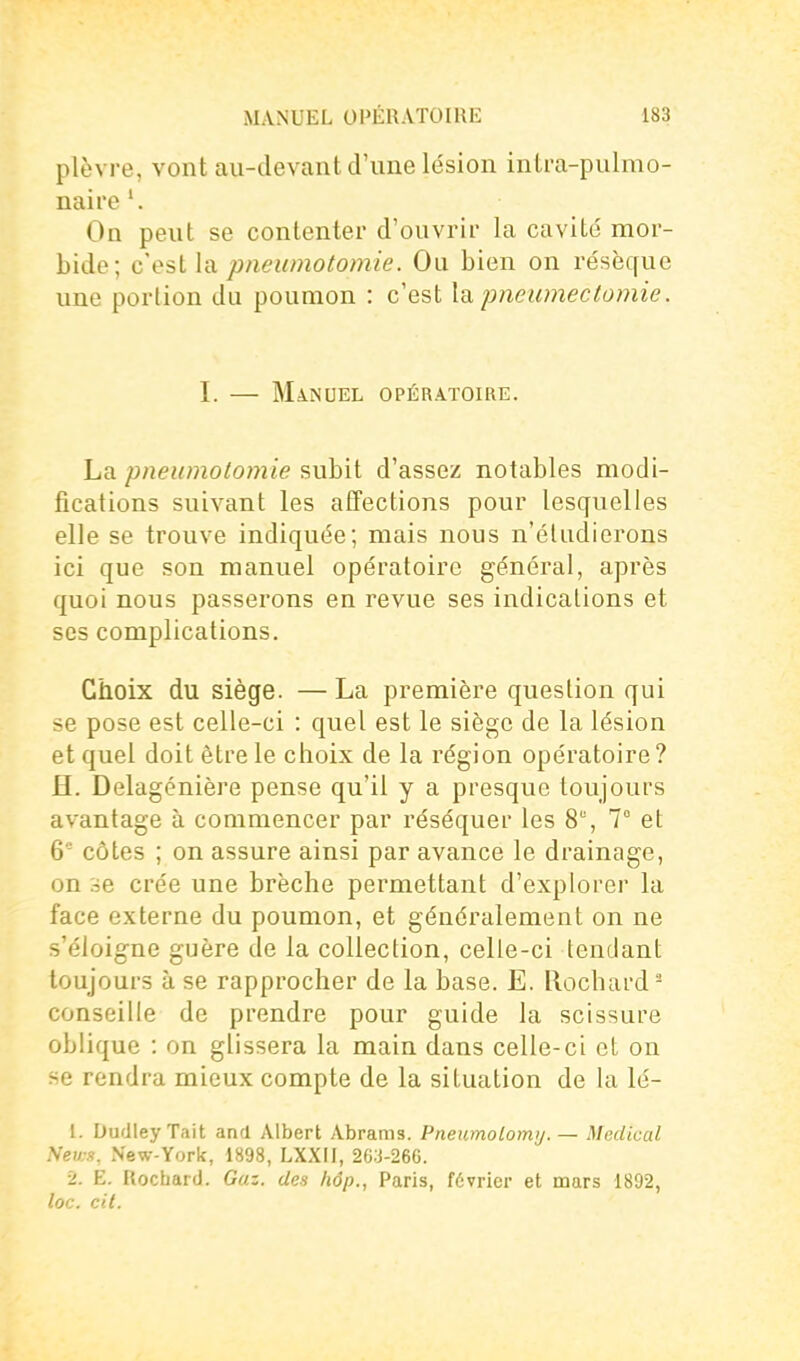 plèvre, vont au-devant d'une lésion intra-pulmo- naii'e'. On peut se contenter d'ouvrir la cavité' mor- bide; cesllsL pneumotomie. Ou bien on résèque une portion du poumon : c'est la pneumectomie. I. — MàiSUEL OPÉRATOIRE. La pneumotomie subit d'assez notables modi- fications suivant les affections pour lesquelles elle se trouve indiquée; mais nous n'éludicrons ici que son manuel opératoire général, après quoi nous passerons en revue ses indications et ses complications. Choix du siège. —La première question qui se pose est celle-ci : quel est le siège de la lésion et quel doit être le choix de la région opératoire ? H. Delagénière pense qu'il y a presque toujours avantage à commencer par réséquer les 8% 7° et 6 côtes ; on assure ainsi par avance le drainage, on se crée une brèche permettant d'explorer la face externe du poumon, et généralement on ne s'éloigne guère de la collection, celle-ci tendant toujours à se rapprocher de la base. E. llochard conseille de prendre pour guide la scissure oblique : on glissera la main dans celle-ci et on se rendra mieux compte de la situation de la lé- 1. DudIeyTait and Albert Abrams. Pneumolomy. — Médical News, New-York, 1898, LXXII, 263-266. 2. E. Rocbard. Gaz. des hôp., Paris, février et mars 1892, loc. cil.