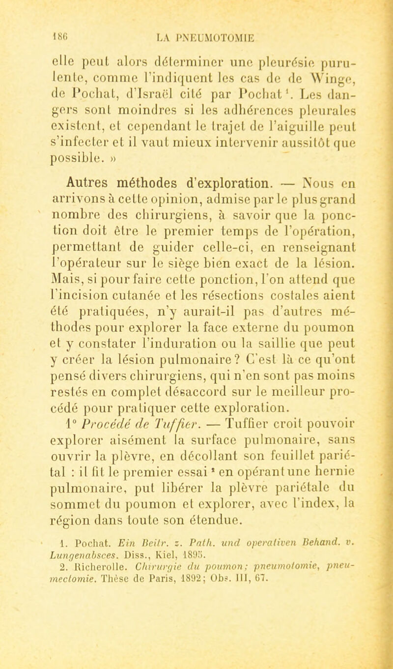 elle peut alors délerminer une pleurésie puru- lenle, comme l'indiquent les cas de de Winge, de Pochât, d'Israël cité par Pochât'. Les dan- gers sont moindres si les adhérences pleurales existent, et cependant le trajet de l'aiguille peut s'infecter et il vaut mieux intervenir aussitôt que possible. » Autres méthodes d'exploration. — Nous en arrivons à cette opinion, admise par le plus grand nombre des chirurgiens, à savoir que la ponc- tion doit être le premier temps de l'opération, permettant de guider celle-ci, en renseignant l'opérateur sur le siège bien exact de la lésion. Mais, si pour faire cette ponction, l'on attend que l'incision cutanée et les résections costales aient été pratiquées, n'y aurait-il pas d'autres mé- thodes pour explorer la face externe du poumon et y constater l'induration ou la saillie que peut y créer la lésion pulmonaire? C'est là ce qu'ont pensé divers chirurgiens, qui n'en sont pas moins restés en complet désaccord sur le meilleur pro- cédé pour pratiquer cette exploration. 1 Procédé de Tuf fier. — Tuftier croit pouvoir explorer aisément la surface pulmonaire, sans ouvrir la plèvre, en décollant son feuillet parié- tal : il fit le premier essai » en opérant une hernie pulmonaire, put libérer la plèvre pariétale du sommet du poumon et explorer, avec l'index, la région dans toute son étendue. 1. Pochât. Ein Deilr. z. Pntli. und operaliven Behand. v. Lungenabsces. Diss., Kiel, 189;). 2. Richerolle. Clururgie du poumon; pneumolomie, pneu- meclomie. Thèse de Paris, 1892; Ob?. III, 67.