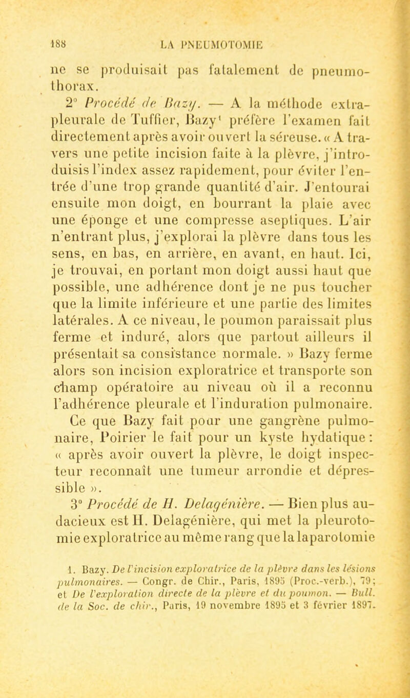 ne se produisait pas fatalement de pneumo- thorax, 2 Procédé de Bazij. — A la méthode extra- pleurale de Tuffier, JJuzy' prélère l'examen fait directement après avoir ouvert la séreuse. « A tra- vers une petite incision faite à la plèvre, j'intro- duisis l'index assez rapidement, pour éviter l'en- trée d'une trop grande quantité d'air. J'entourai ensuite mon doigt, en hourrant la plaie avec une éponge et une compresse aseptiques. L'air n'entrant plus, j'explorai la plèvre dans tous les sens, en has, en arrière, en avant, en haut. Ici, je trouvai, en portant mon doigt aussi haut que possible, une adhérence dont je ne pus toucher que la limite inférieure et une partie des limites latérales. A ce niveau, le poumon paraissait plus ferme et induré, alors que partout ailleurs il présentait sa consistance normale. » Bazy ferme alors son incision exploratrice et transporte son ctiamp opératoire au niveau oii il a reconnu l'adhérence pleurale et l'induration pulmonaire. Ce que Bazy fait pour une gangrène pulmo- naire, Poirier le fait pour un kyste hydatique : (( après avoir ouvert la plèvre, le doigt inspec- teur reconnaît une tumeur arrondie et dépres- sible ». 3 Procédé de H. Delagénière. — Bien plus au- dacieux est H. Delagénière, qui met la pleuroto- mie exploratrice au même rang que la laparotomie 1. Bazy. De Vincision exploratrice de la plèvre dans les lésions pulmonaires. — Congr. de Chir., Paris, 189o (Proc.-verb.). 9; et De Vexploralion directe de la plèvre et du poumon. — Bull, de la Soc. de citir., Paris, 19 novembre 1895 et 3 février 1897.