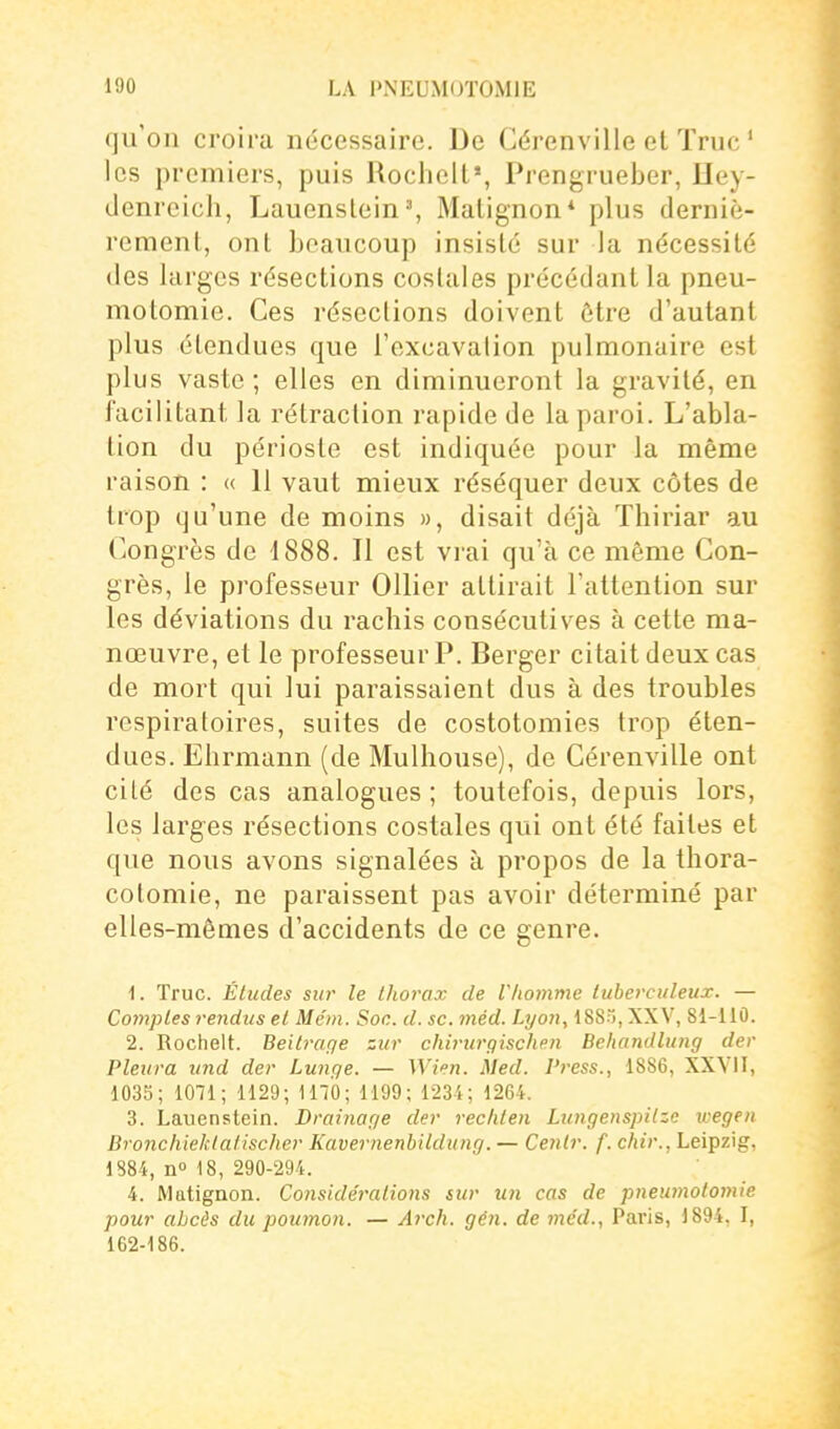 qu'on croira nécessaire. De Gérenville et Truc ' les premiers, puis Rochell», Prengrueber, Hey- denreich, Lauenslein% Matignon* plus derniè- rement, ont Loaucoup insisté sur la nécessité des larges résections costales précédant la pneu- motomie. Ces réseclions doivent être d'autant plus étendues que l'excavalion pulmonaire est plus vaste ; elles en diminueront la gravité, en facilitant la rétraction rapide de la paroi. L'abla- tion du périoste est indiquée pour la même raison : « 11 vaut mieux réséquer deux côtes de trop qu'une de moins », disait déjà Thiriar au Congrès de 1888. 11 est vrai qu'à ce même Con- grès, le professeur OUier attirait Tattention sur les déviations du rachis consécutives à cette ma- nœuvre, et le professeur?. Berger citait deux cas de mort qui lui paraissaient dus à des troubles respiratoires, suites de costotomies trop éten- dues. Ehrmann (de Mulhouse), de Cérenville ont cité des cas analogues ; toutefois, depuis lors, les larges résections costales qui ont été faites et que nous avons signalées à propos de la tliora- cotomie, ne paraissent pas avoir déterminé par elles-mêmes d'accidents de ce genre. 1. Truc. Études sur le thorax de Vliomme tuberculeux. — Comptes rendus et Mém. Soc. d. se. méd. Lyon, 188), XXV, 81-110. 2. Rochelt. Beitraç)e zur chirurgischen Behandlung der Pleura und der Lunge. — Wien. Med. Press., 1886, XXVII, 103S; 1071; 1129; 1170; 1199; 1234; 1264. 3. Lauenstein. Drainage der rechten Lungenspilze wegen Bronchieklalischer Kavernenbildung. — Cenir. f. chir., Leipzig, 1884, n° 18, 290-294. 4. Matignon. Considérations sur uti cas de pneumotomie pour abcès du poumon. — Arch. gén. de méd., Paris, 1894, I, 162-186.