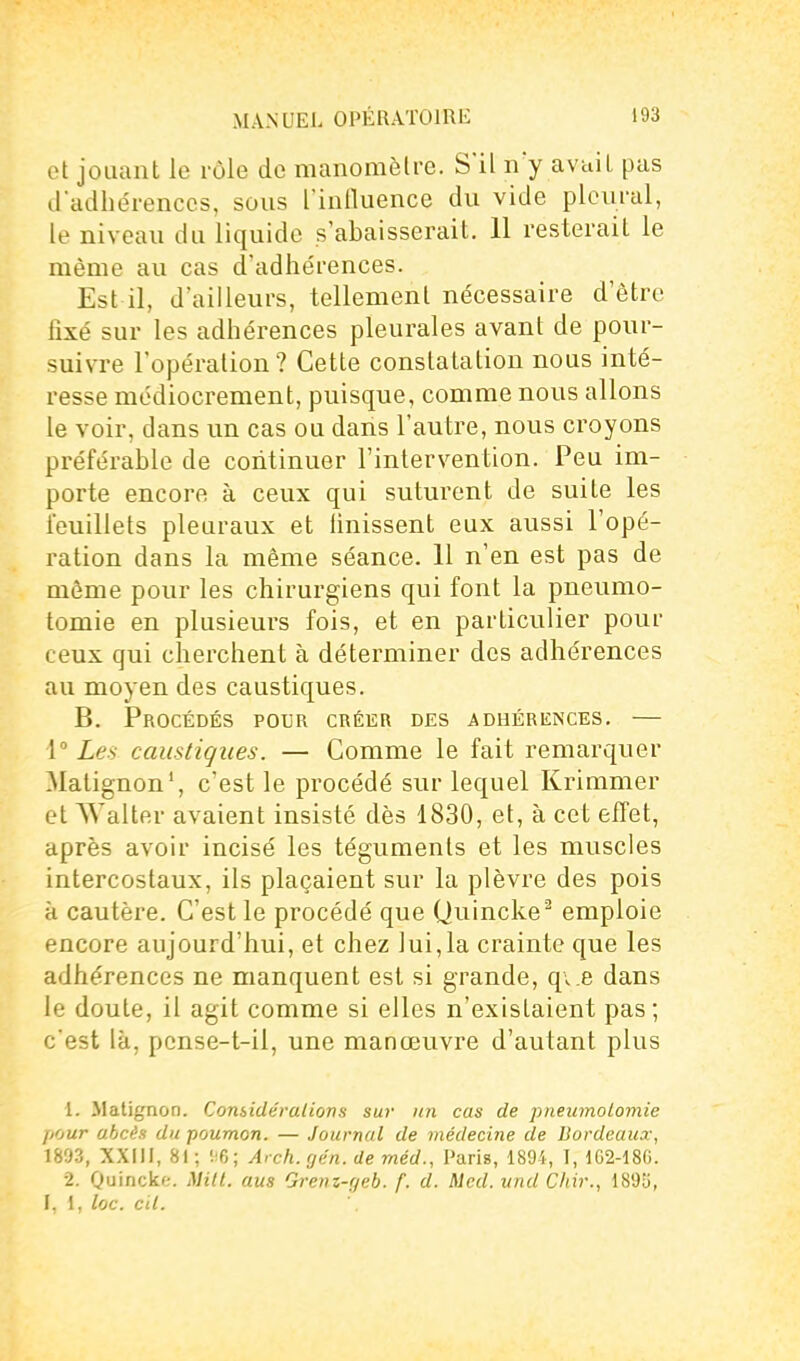 et jouant le rôle de manomètre. S'il n'y avait pas d'adhérences, sous l inlluence du vide pleural, le niveau du liquide s'abaisserait. 11 resterait le même au cas d'adhérences. Est il, d'ailleurs, tellement nécessaire d'être fixé sur les adhérences pleurales avant de pour- suivre l'opération? Cette constatation nous inté- resse médiocrement, puisque, comme nous allons le voir, dans un cas ou dans l'autre, nous croyons préférable de continuer l'intervention. Peu im- porte encore à ceux qui suturent de suite les feuillets pleuraux et Unissent eux aussi l'opé- ration dans la même séance. 11 n'en est pas de môme pour les chirurgiens qui font la pneumo- tomie en plusieurs fois, et en particulier pour ceux qui cherchent à déterminer des adhérences au moyen des caustiques. B. Procédés pour créer des adhérences. — 1° Les caustiques. — Comme le fait remarquer Matignon', c'est le procédé sur lequel Krimmer et AYalter avaient insisté dès 1830, et, à cet effet, après avoir incisé les téguments et les muscles intercostaux, ils plaçaient sur la plèvre des pois à cautère. C'est le procédé que Quincke^ emploie encore aujourd'hui, et chez lui,la crainte que les adhérences ne manquent est si grande, q\.8 dans le doute, il agit comme si elles n'existaient pas; c'est là, pcnse-t-il, une manœuvre d'autant plus 1. Matignon. Considérations sur un cas de pneumolomie ji'iur ahcès du poumon. — Journal de médecine de Bordeaux, 1893, XXIII, 81; !!6; Arch. cjén. de méd., Paris, 1894, T, 162-18G. 2. Quincke. Mill. ans Grenz-r/eb. f. d. Mcd. itnd Cliir., I, i, loc. cil.