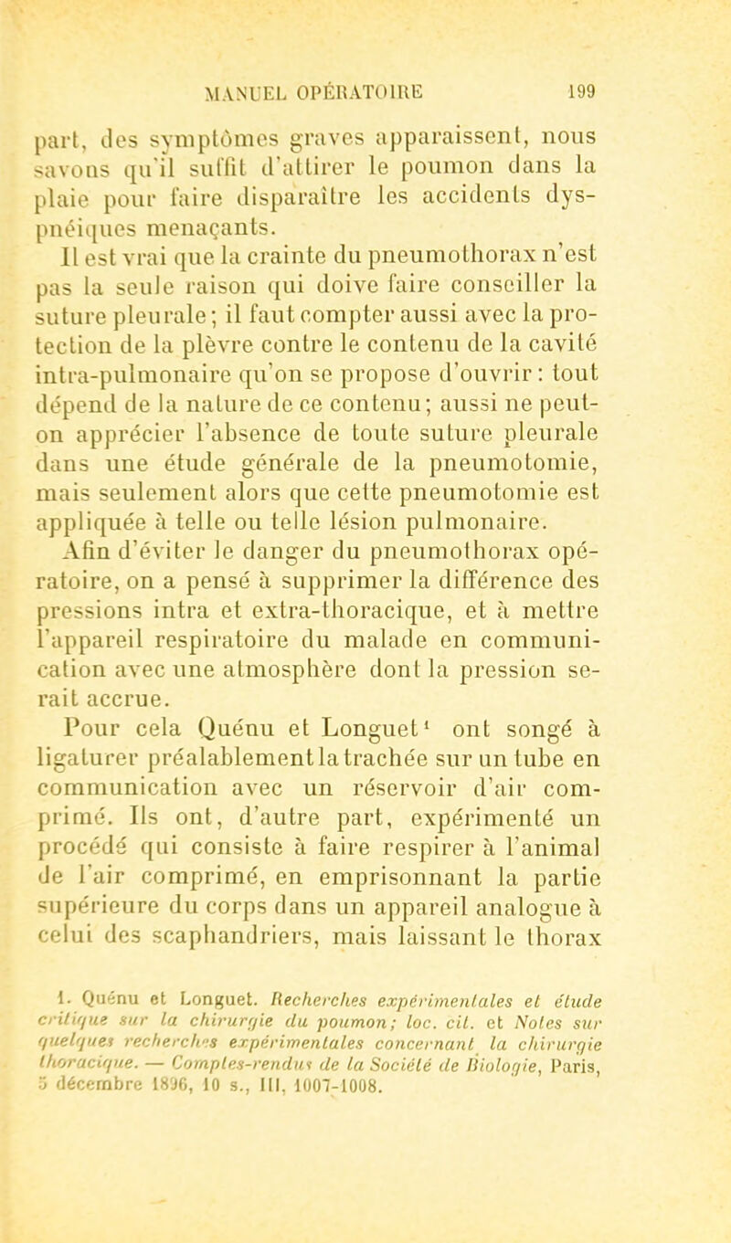 part, des symptômes graves apparaissent, nous savoQS qu'il sulTit d'attirer le poumon dans la plaie pour faire disparaître les accidents dys- pnéiques menaçants. Il est vrai que la crainte du pneumothorax n'est pas la seule raison qui doive faire conseiller la suture pleurale ; il faut compter aussi avec la pro- tection de la plèvre contre le contenu de la cavité intra-pulmonaire qu'on se propose d'ouvrir : tout dépend de la nature de ce contenu; aussi ne peut- on apprécier l'absence de toute suture pleurale dans une étude générale de la pneumotomie, mais seulement alors que cette pneumotomie est appliquée à telle ou telle lésion pulmonaire. Afin d'éviter le danger du pneumothorax opé- ratoire, on a pensé à supprimer la différence des pressions intra et extra-thoracique, et à mettre l'appareil respiratoire du malade en communi- cation avec une atmosphère dont la pression se- rait accrue. Pour cela Quénu et Longuet» ont songé à ligaturer préalablement la trachée sur un tube en communication avec un réservoir d'air com- primé. Ils ont, d'autre part, expérimenté un procédé qui consiste à faire respirer à l'animal de l'air comprimé, en emprisonnant la partie supérieure du corps dans un appareil analogue à celui des scaphandriers, mais laissant le thorax 1. Quénu et Longuet. Recherches expérimenLales et élude criti/jue sur la chirurrjie du poumon; loc. cil. et Noies sur fiuelques recherchas erpérimenlales concernant la chirurgie Ihoracique. — Comptes-rendui de la Sociélé de liiolor/ie, Paris, 5 décembre 1896, 10 s., III, 1007-1008.