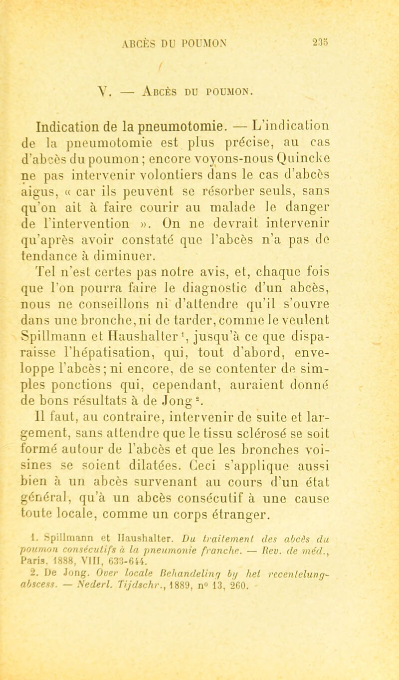 Y. — Abcès du poumon. Indication de la pneumotomie. — L'indication de la pneumotomie est plus précise, au cas d'abcès du poumon ; encore voyons-nous Quincke ne pas intervenir volontiers dans le cas d'abcès aigus, « car ils peuvent se résorber seuls, sans qu'on ait à faire courir au malade le danger de l'intervention ». On ne devrait intervenir qu'après avoir constaté que l'abcès n'a pas de tendance à diminuer. Tel n'est certes pas notre avis, et, chaque fois que l'on pourra faire le diagnostic d'un abcès, nous ne conseillons ni d'attendre qu'il s'ouvre dans une bronche, ni de tarder, comme le veulent Spillmann et Ilaushalterjusqu'à ce que dispa- raisse l'hépatisation, qui, tout d'abord, enve- loppe l'abcès; ni encore, de se contenter de sim- ples ponctions qui, cependant, auraient donné de bons résultats à de Jong-. 11 faut, au contraire, intervenir de suite et lar- gement, sans attendre que le tissu sclérosé se soit formé autour de l'abcès et que les bronches voi- sines se soient dilatées. Ceci s'applique aussi bien à un abcès survenant au cours d'un état général, qu'à un abcès consécutif à une cause toute locale, comme un corps étranger. 1. Spillmann et Ilaushalter. Du Irailemenl des aOcês du poumon consécutifs à la. pneumonie franche. — Kcv. de me'd., Paris. 1888, VIII, 633-644. 2. De .long. Ouer locale Behandelmq hij hel rcccnlelung- abscess. — Sederl. Tijdschr., 1889, n» 13, 2C0.