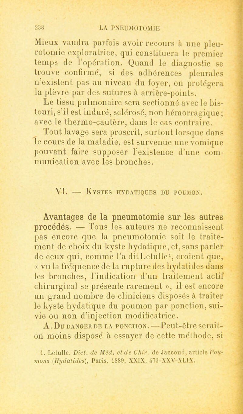 Mieux vaudra parfois avoir recours à une pleu- rolomie exploratrice, qui constituera le premier temps de l'opération. Quand le diagnostic se trouve confirmé, si des adhérences pleurales n'existent pas au niveau du loyer, on protégera la plèvre par des sutures à arrière-points. Le tissu pulmonaire sera sectionné avec le bis- touri, s'il est induré, sclérosé, non hémorragique ; avec le thermo-cautère, dans le cas contraire. Tout lavage sera proscrit, surtout lorsque dans le cours de la maladie, est survenue une vomique pouvant faire supposer l'existence d'une com- munication avec les bronches. VI, — Kystes hydatiques du poumon. Avantages de la pneumotomie sur les autres procédés. — Tous les auteurs ne reconnaissent pas encore que la pneumotomie soit le traite- ment de choix du kyste hydatique, et, sans parler de ceux qui, comme l'a ditLetulie', croient que, « vu la fréquence de la rupture des hydatides dans les bronches, l'indication d'un traitement actif chirurgical se présente rarement », il est encore un grand nombre de cliniciens disposés à traiter le kyste hydatique du poumon par ponction, sui- vie ou non d'injection modificatrice. A. Du DANGER DE LA PONCTION.—Pcut-être scrait- on moins disposé à essayer de cette méthode, si 1. Letulle. Dict. de Mécl. elcie Chir. de JaccoiiJ, article Pou- mons [Hijdalides), Paris, 1889, XXIX, 473-XXV-XLiX.