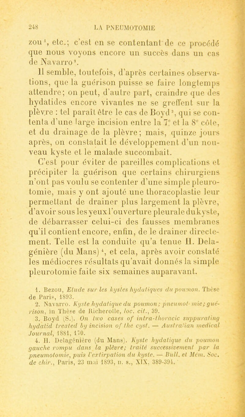 zou*, etc.; c'est en se contentant de ce procédé que nous voyons encore un succès dans un cas de Navarro'. 11 semble, toutefois, d'après certaines observa- lions, que la guérison puisse se faire longtemps attendre; on peut, d'autre part, craindre que des hydatides encore vivantes ne se grciïcnt sur la plèvre : tel paraît être le cas de Boyd % qui se con- tenta d'une large incision entre la 7? et la 8 côle, et du drainage de la plèvre; mais, quinze jours après, on constatait le développement d'un nou- veau kyste et le malade succombait. C'est pour éviter de pareilles complications et précipiter la guérison que certains cbirurgiens n'ont pas voulu se contenter d'une simple pleui'o- tomie, mais y ont ajouté une thoracoplaslie leur permetlant de drainer plus largement la plèvre, d'avoir sous les yeux Touverture pleurale du kyste, de débarrasser celui-ci des fausses membranes qu'il contient encore, enfin, de le drainer directe- ment. Telle est la conduite qu'a tenue H. Dela- génière (du Mans) *, et cela, après avoir constaté les médiocres résultats qu'avait donnés la simple pleurotomie faite six semaines auparavant. 1. Bezou, Elude sur les kystes htjdaliques du poumon. Thèse de Pari#, 1893. 2. Navarro. Ki/ste hydatique du poumon; jmeumol' mie; gué- rison, in Thèse de lUcheroUe, loc. cit., 39. 3. Boyd (S.). On iwo cases of inlra-lfioracic siippurating hydalid trealed by incision of tlie cysl. — Ausiralian médical Journal, 1881, 110. 4. II. Delagénière (du Mans). Kyste hydatique du poumon gauche rompu dans la plèvre; traité successivement par la pneumotomie, puis l'extirpation du kyste. — Bull, et Mém. Soc. de chir., Paris, 23 mai 1893, n. s., xlx. 389-39i.