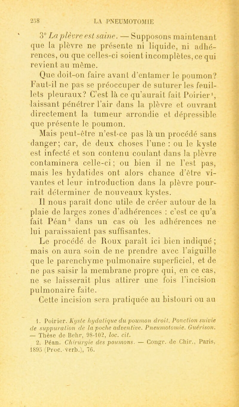 3 La plèvre rst saine. — Supposons maintenant que la plèvre ne présente ni liquide, ni adhé- rences, ou que celles-ci soient incomplètes, ce qui revient au môme. Que doit-on faire avant d'entamer le poumon? Faut-il ne pas se préoccuper de suturer les feuil- lets pleuraux? C'est là ce qu'aurait fait Poirier', ■laissant pénétrer l'air dans la plèvre et ouvrant directement la tumeur arrondie et dépressible que présente le poumon. Mais peut-être n'est-ce pas là un procédé sans danger; car, de deux choses l'une : ou le kyste est infecté et son contenu coulant dans la plèvre contaminera celle-ci; ou bien il ne l'est pas, mais les hydatides ont alors chance d'être vi- vantes et leur introduction dans la plèvre pour- rait déterminer de nouveaux kystes. Il nous parait donc utile de créer autour de la plaie de larges zones d'adhérences : c'est ce qu'a fait Péan^ dans un cas où les adhérences ne lui paraissaient pas suffisantes. Le procédé de Roux paraît ici bien indiqué; mais on aura soin de ne prendre avec l'aiguille que le parenchyme pulmonaire superficiel, et de ne pas saisir la membrane propre qui, en ce cas, ne se laisserait plus attirer une fois l'incision pulmonaire faite. Cette incision sera pratiquée au bistouri ou au 1. Poirier. Kysle hydalique du poumon droit. Ponction suivie de suppuration de la poche adventive. Pneiimolomie. Guérison. — Thèse de Behr, 98-102, loc. cit. 2. Péan. Chiruvr/ie des poumons. — Congr. de Chir., Paris. 1895 (Proc. verb.),'76.