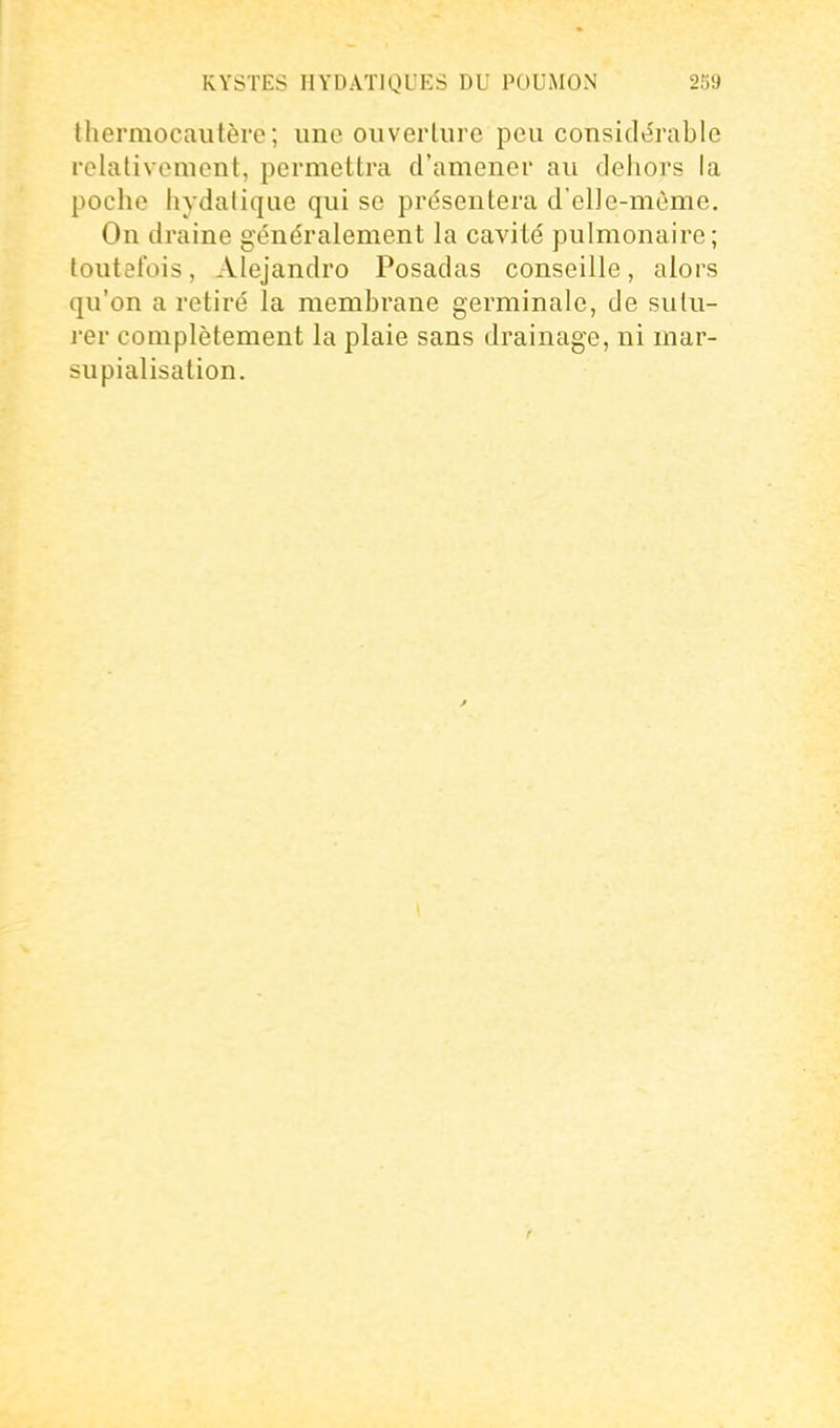 thermocautère; une ouverture peu considérable relativement, permettra d'amener au dehors la poche hydatiqiie qui se présentera d'elle-même. On draine généralement la cavité pulmonaire; toutefois, Alejandro Posadas conseille, alors qu'on a retiré la membrane germinale, de sutu- ier complètement la plaie sans drainage, ni mar- supialisation.