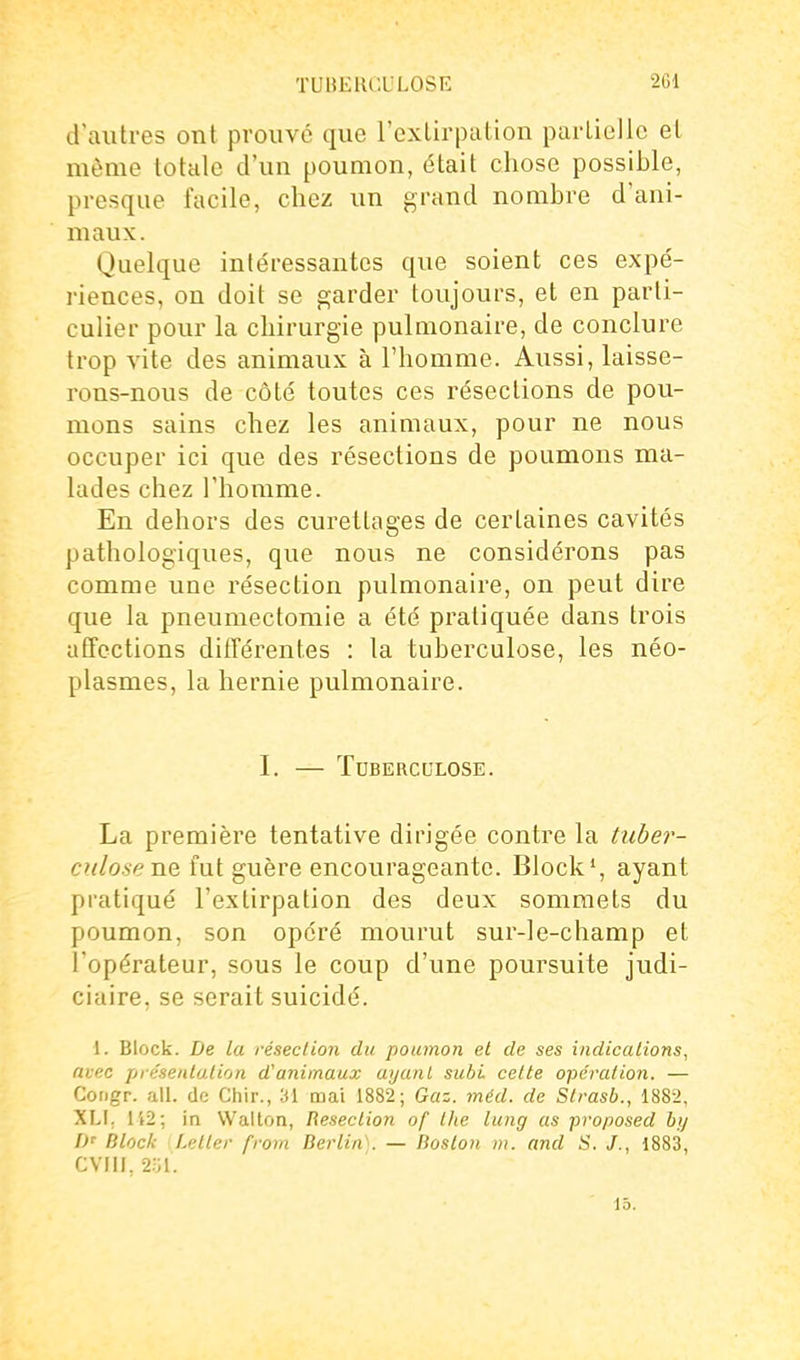 TUIJEIICULOSE 2G1 d'autres ont prouve que l'cxlirpution parliellc et môme totale d'un poumon, était chose possible, presque facile, chez un grand nombre d'ani- maux. Quelque intéressantes que soient ces expé- riences, on doit se garder toujours, et en parti- culier pour la chirurgie pulmonaire, de conclure trop vite des animaux à l'homme. Aussi, laisse- rons-nous de côté toutes ces résections de pou- mons sains chez les animaux, pour ne nous occuper ici que des résections de poumons ma- lades chez l'homme. En dehors des curettages de certaines cavités pathologiques, que nous ne considérons pas comme une résection pulmonaire, on peut dire que la pneumectomie a été pratiquée dans trois afTections différentes : la tuberculose, les néo- plasmes, la hernie pulmonaire. I. — Tuberculose. La première tentative dirigée contre la tuber- culose ne fut guère encourageante. Block', ayant pratiqué l'extirpation des deux sommets du poumon, son opéré mourut sur-le-champ et l'opérateur, sous le coup d'une poursuite judi- ciaire, se serait suicidé. 1. Block. De la résection du poumon et de ses indicalions, avec présentation d'animaux ayant subi cette opération. — Congr. ail. de Chir., îil mai 1882; Gaz. méd. de Strasb., 1882, XLI. Ii2; in Wallon, Resection of the lung as proposed by D' Block Letter from Berlin'^. — Boston m. and S. 1883, CVIII, 2ol. 15.