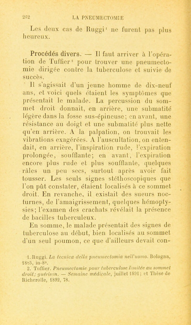 2fi2 LA PNEUMECTOM[E Les Jeux cas de Ruggi' no furent pas plus heureux. Procédés divers. — Il faut arriver à l'opéra- tion de Tul'fier- pour trouver une pneumecto- mie dirigée contre la tuberculose et suivie de succès. Il s'agissait d'un jeune homme de dix-neuf ans, et voici quels étaient les symptômes que présentait le malade. La percussion du som- met droit donnait, en arrière, une submatité légère dans la fosse sus-épineuse; on avant, une résistance au doigt et une submatité plus nette qu'en arrière. A la palpation, on trouvait les vibrations exagérées. A l'auscultation, on enten- dait, en arrière, l'inspiration rude, l'expiration prolongée, soufflante; en avant, l'expiration encore plus rude et plus soufflante, quelques râles un peu secs, surtout après avoir fait tousser. Les seuls signes stéthoscopiques que l'on pût constater, étaient localisés à ce sommet droit. En revanche, il existait des sueurs noc- turnes, de l'amaigrissement, quelques liémopty- sies; l'examen des crachats i-évélait la présence de bacilles tuberculeux. En somme, le malade présentait des signes de tuberculose au début, bien localisés au sommet d'un seul poumon, ce que d'ailleurs devait con- 1. Ruggi. La tecnica délia pneimieclomia nelViiomo. Bologna, 18iî5, in-8°. 2. Tnffier. Pneumeclomie pour tuberculose limitée au sommet droit; r/uérison. — Semaine médicale, juillet 1891; et Thèse de Richerolle, 1892, 78.
