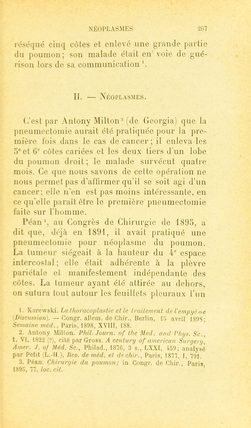 réséqué cinq côtes et enlevé une grande partie du ponmon; son malade était en' voie de gué- rison lors do sa communication '. II. — Néoplasmes. (i'est par Antony Milton= (de Georgia) que la pneumoctomie aui'ait été pratiquée pour la pre- mière fois dans le cas de cancer ; il enleva les D^et 6' côtes cariées et les deux tiers d'un lobe du poumon droit; le malade survécut quatre mois. Ce que nous savons de cette opération ne nous permet pas d'affirmer qu'il se soit agi d'un cancer; elle n'en est pas moins intéressante, en ce qu'elle paraît être le première pneumectomie faite sur l'homme. Péan% au Congrès de Chirurgie de 189S, a dit que, déjà en 1891, il avait pratiqué une pneumectomie pour néoplasme du poumon. La tumeur siégeait à la hauteur du 4° espace intercostal; elle était adhérente à la plèvre pariétale et manifestement indépendante des côtes. La tumeur ayant été attirée au dehors, on sutura tout autour les feuillets pleuraux l'un 1. Rarewski. Tm Ihoracoplastie elle Iraiiemenl de l'empyi'uiie Discussion). — Congr. allem. de Ghir., Berlin, {'■> avril 1898; Semaine méd., Paris, 1898, XVIII, 188. 2. Antony Milton. Phil. Journ. of llie Med. and l'hys. Sc, t. VI, 1822 (•?), filé par Gross. A cenlury of american Si/rgen/, Amtr. J. of Méd. Se, Philad., 1870, .3 s., LXXI, 459; analysé par Petit (L.-H.), Iteu. de méd. et de chir., Paris, 1877, I, 791. .3. Péan. C/drurr/ie du poumon; in Congr. de Ghir., Paris 189., 77. loc. cil.