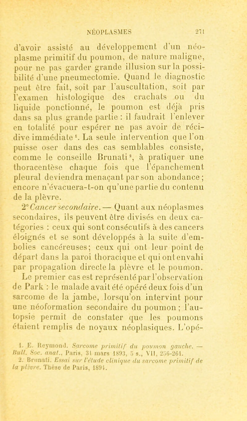 d'avoir assisté au développement d'un néo- plasme primitif du poumon, de nature maligne, pour ne pas garder grande illusion sur la possi- bilité d'une pneumectomie. Quand le diagnostic peut être fait, soit par l'auscultation, soit par l'examen histologiquc des crachats ou du liquide ponctionné, le poumon est déjà pris dans sa plus grande partie : il faudrait l'enlever en totalité pour espérer ne pas avoir de réci- dive immédiate La seule intervention que l'on puisse oser dans des cas semblables consiste, comme le conseille Brunati% à pratiquer une thoracentèse chaque fois que l'épanchement pleural deviendra menaçant par son abondance; encore n'évacuera-t-on qu'une partie du contenu de la plèvre. 1° Cancer secondaire.— Quant aux néoplasmes secondaires, ils peuvent être divisés en deux ca- tégories : ceux qui sont consécutifs à des cancers éloignés et se sont développés à la suite d'em- bolies cancéreuses; ceux qui ont leur point de départ dans la paroi thoracique et qui ont envahi par propagation directe la plèvre et le poumon. Le premier cas est représenté par l'observation de Park : le malade avait été opéré deux fois d'un sarcome de la jambe, lorsqu'on intervint pour une néoformation secondaire du poumon ; l'au- topsie permit de constater que les poumons étaient remplis de noyaux néoplasiques. L'opé- 1. E. HeymomJ. Sarcome primitif du poumon gauche. — nuU. Soc. anal., Paris, 31 mars 1893, V, s., VII, 2o6-261. 2. Briinati. Ensai sur l'élude clinique du sarcome primilif de la plèore. Thèse de Paris, 189i.