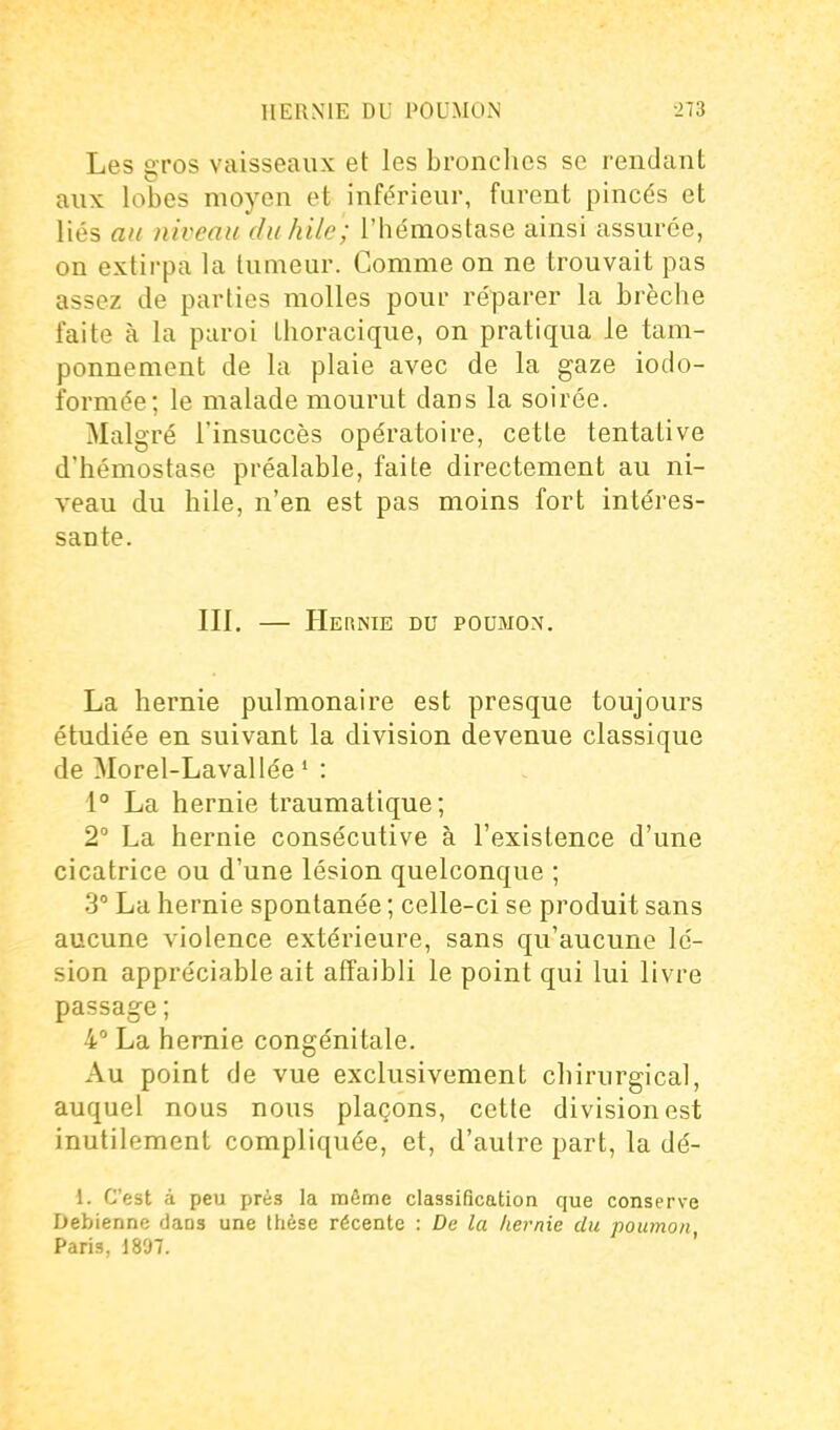 Les gros vaisseaux et les bronches se rendant aux lobes moyen et inférieur, furent pincés et liés au niveau duhile; l'hémostase ainsi assurée, on extirpa la tumeur. Comme on ne trouvait pas assez de parties molles pour réparer la brèche faite à la paroi thoracique, on pratiqua le tam- ponnement de la plaie avec de la gaze iodo- formée; le malade mourut dans la soirée. Malgré l'insuccès opératoire, cette tentative d'hémostase préalable, faite directement au ni- veau du bile, n'en est pas moins fort intéres- sante. III. — Hernie du poumon. La hernie pulmonaire est presque toujours étudiée en suivant la division devenue classique de Morel-Lavallée ' : 1° La hernie traumatique; 2° La hernie consécutive à l'existence d'une cicatrice ou d'une lésion quelconque ; 3° La hernie spontanée ; celle-ci se produit sans aucune violence extérieure, sans qu'aucune lé- sion appréciable ait affaibli le point qui lui livre passage ; 4° La hernie congénitale. Au point de vue exclusivement chirurgical, auquel nous nous plaçons, cette division est inutilement compliquée, et, d'autre part, la dé- 1. C'est à peu près la même classification que conserve Debienne dans une thèse récente : De la hernie du poumon, Paris, 1897.