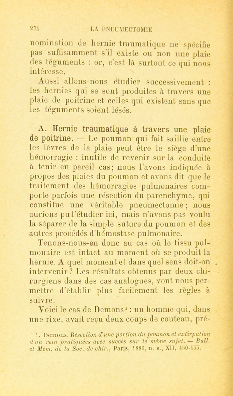 nomination de licrnic Iruumaliquc no spéciPie pas suflisammenl s'il existe ou non une plaie des tdgumenls : or, c'est là surtout ce qui nous intéresse. Aussi allons-nous étudier successivement : les hernies qui se sont produites à travers une plaie de poitrine et celles qui existent sans que les téguments soient lésés. A. Hernie traumatique à travers une plaie de poitrine. — Le poumon qui fait saillie entre les lèvres de la plaie peut être le siège d'une hémorragie : inutile de revenir sur la conduite à tenir en pareil cas; nous l'avons indiquée à propos des plaies du poumon et avons dit que le traitement des hémorragies pulmonaires com- porte parfois une résection du parenchyme, qui consti tue une véritable pneumectomie ; nous aurions pu l'étudier ici, mais n'avons pas voulu la séparer de la simple suture du poumon et des autres procédés d'hémostase pulmonaire. Tenons-nous-en donc au cas où le tissu pul- monaire est intact au moment oii se produit la hernie. A quel moment et dans quel sens doit-on . intervenir? Les résultats obtenus par deux chi- rurgiens dans des cas analogues, vont nous per- mettre d'établir plus facilement les règles à suivre. Voici le cas de Démons* : un homme qui, dans une rixe, avait reçu deux coups de couteau, pré- 1. Démons. Résection d'une portion du poumon et extirpation d'un rein pratiquées avec succès sur le mime sujet. — Bull, et Mém. de la Soc. de chir., Paris, 1886, n. s., XII, 4o0-4uj.