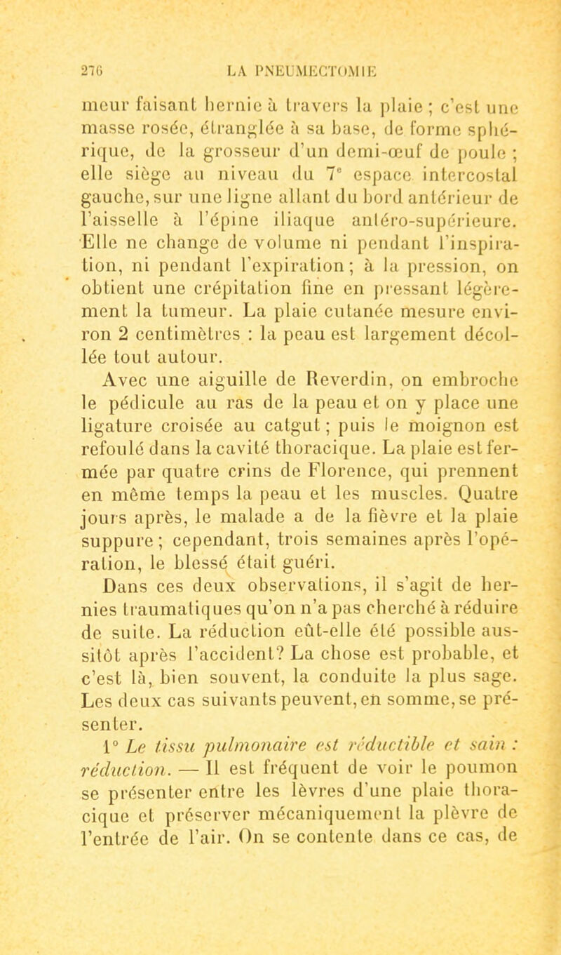 meur faisant hernie à travers la plaie ; c'est une masse rosée, étranglée à sa base, de forme splié- riquc, de la grosseur d'un demi-œuf de poule ; elle siège au niveau du 1 espace intercostal gauche, sur une ligne allant du bord antérieur de l'aisselle à l'épine iliaque anléro-supérieure. Elle ne change de volume ni pendant l'inspira- tion, ni pendant l'expiration ; à la pression, on obtient une crépitation fine en pressant légère- ment la tumeur. La plaie cutanée mesure envi- ron 2 centimètres : la peau est largement décol- lée tout autour. Avec une aiguille de Reverdin, on embroche le pédicule au ras de la peau et on y place une ligature croisée au catgut; puis le moignon est refoulé dans la cavité thoracique. La plaie est fer- mée par quatre crins de Florence, qui prennent en même temps la peau et les muscles. Quatre jours après, le malade a de la fièvre et la plaie suppure ; cependant, trois semaines après l'opé- ration, le blessé était guéri. Dans ces deux observations, il s'agit de her- nies traumatiques qu'on n'a pas cherché à réduire de suite. La réduction eût-elle été possible aus- sitôt après l'accident? La chose est probable, et c'est là, bien souvent, la conduite la plus sage. Les deux cas suivants peuvent, en somme, se pré- senter. i° Le tissu pulmonaire est rrductible et sain : réduction. — Il est fréquent de voir le poumon se présenter entre les lèvres d'une plaie thora- cique et préserver mécaniquement la plèvre de l'entrée de l'air. On se contente dans ce cas, de