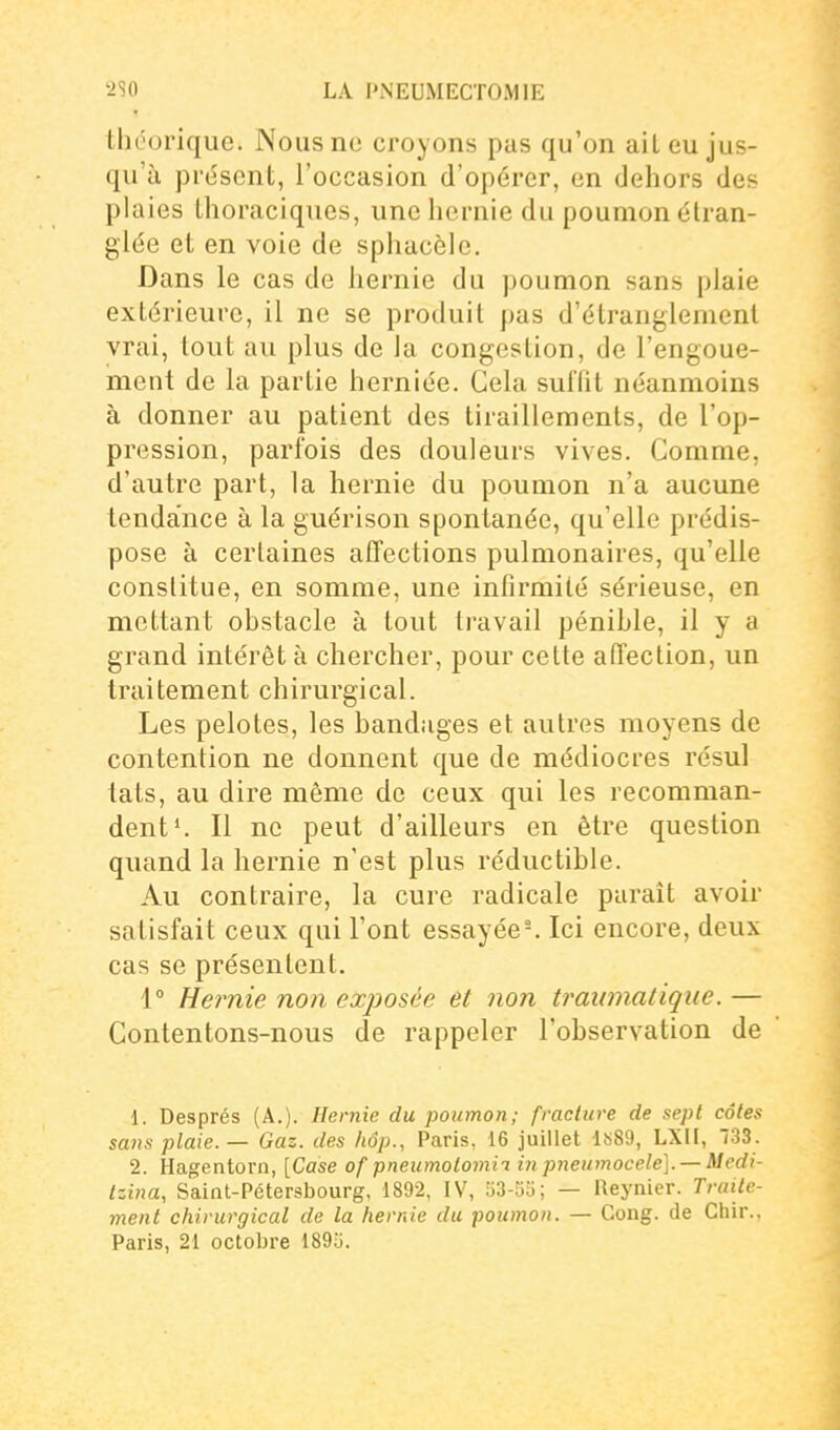 théorique. Nous ne croyons pas qu'on ait eu jus- qu'à prissent, l'occasion d'opérer, en dehors des plaies Ihoraciques, une liernie du poumon étran- glée et en voie de sphacèlc. Dans le cas de hernie du poumon sans plaie extérieure, il ne se produit pas d'étranglement vrai, tout au plus de la congestion, de l'engoue- ment de la partie herniée. Gela suffit néanmoins à donner au patient des tiraillements, de l'op- pression, parfois des douleurs vives. Comme, d'autre part, la hernie du poumon n'a aucune tendance à la guérison spontanée, qu'elle prédis- pose à certaines affections pulmonaires, qu'elle constitue, en somme, une infirmité sérieuse, en mettant ohstacle à tout travail pénible, il y a grand intérêt à chercher, pour cette affection, un traitement chirurgical. Les pelotes, les bandages et autres moyens de contention ne donnent que de médiocres résul lats, au dire même de ceux qui les recomman- dent ^ Il no peut d'ailleurs en être question quand la hernie n'est plus réductible. Au contraire, la cure radicale paraît avoir satisfait ceux qui l'ont essayée'. Ici encore, deux cas se présentent. 1° Heimie non exposée et non tramnatiqiie. — Contentons-nous de rappeler l'observation de 1. Després (A.). Hernie du poumon; fracture de sept côtes sans plaie. — Gaz. des liôp., Paris, 16 juillet ls89, LXII, 733. 2. Hagentorn, [Case of pneumolomii in pneumocele]. — Medi- Izina, Saint-Pétersbourg, 1892, IV, u3-5o; — Reynier. Traite- ment chirurgical de la hernie du poumon. — Gong, de Chir., Paris, 21 octobre 189o.