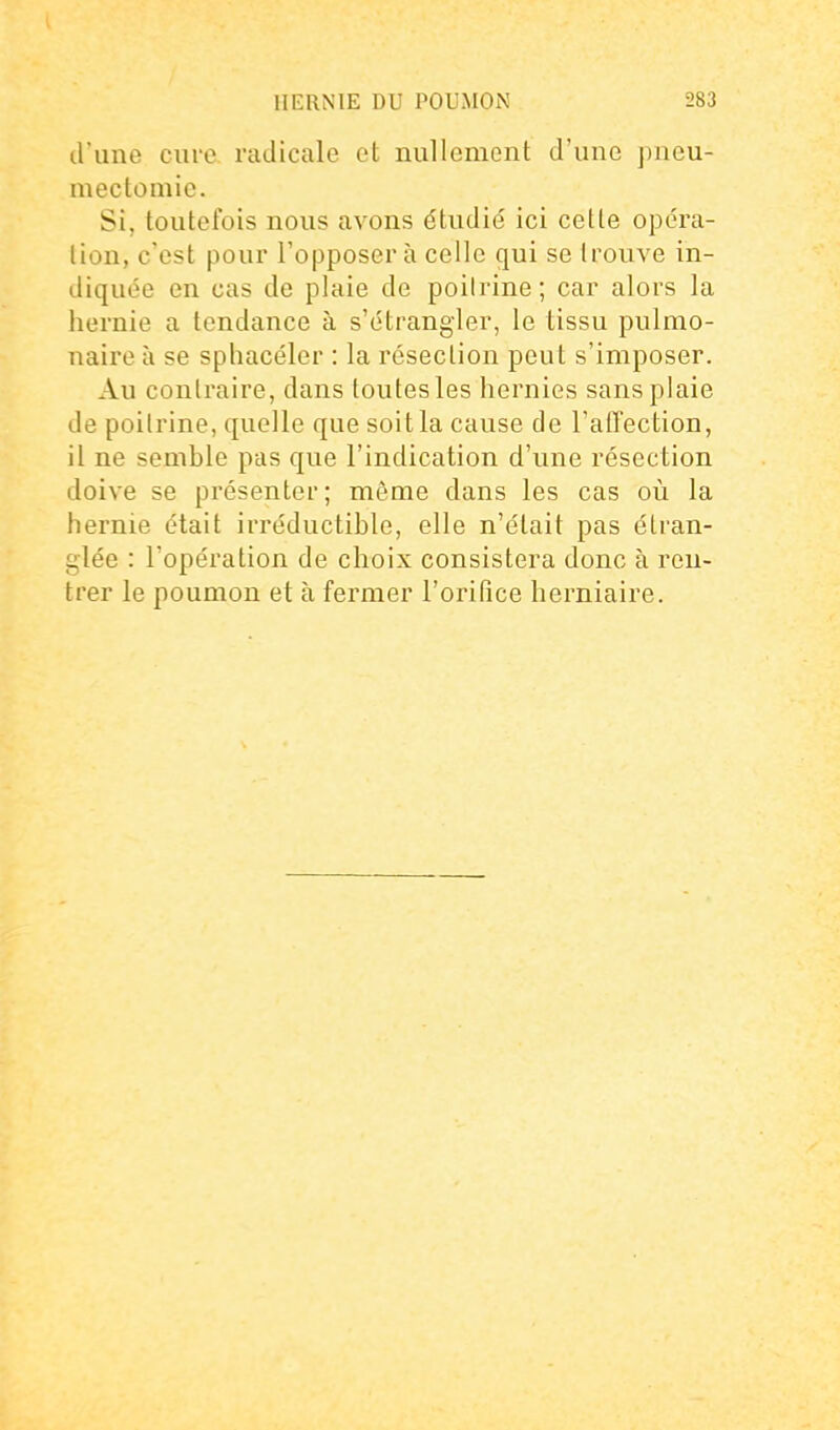 d'une euro radicale et nullement d'une j)neu- mectomic. Si, toutefois nous avons étudié ici cette opéra- lion, c'est pour l'opposera celle qui se Iroiive in- diquée en cas de plaie de poitrine; car alors la hernie a tendance à s'étrangler, le tissu pulmo- naire à se sphacéler : la résection peut s'imposer. Au contraire, dans toutes les hernies sans plaie de poitrine, quelle que soit la cause de l'affection, il ne semble pas que l'indication d'une résection doive se présenter ; môme dans les cas où la hernie était irréductible, elle n'était pas étran- glée : l'opération de choix consistera donc à ren- trer le poumon et à fermer l'orifice herniaire.