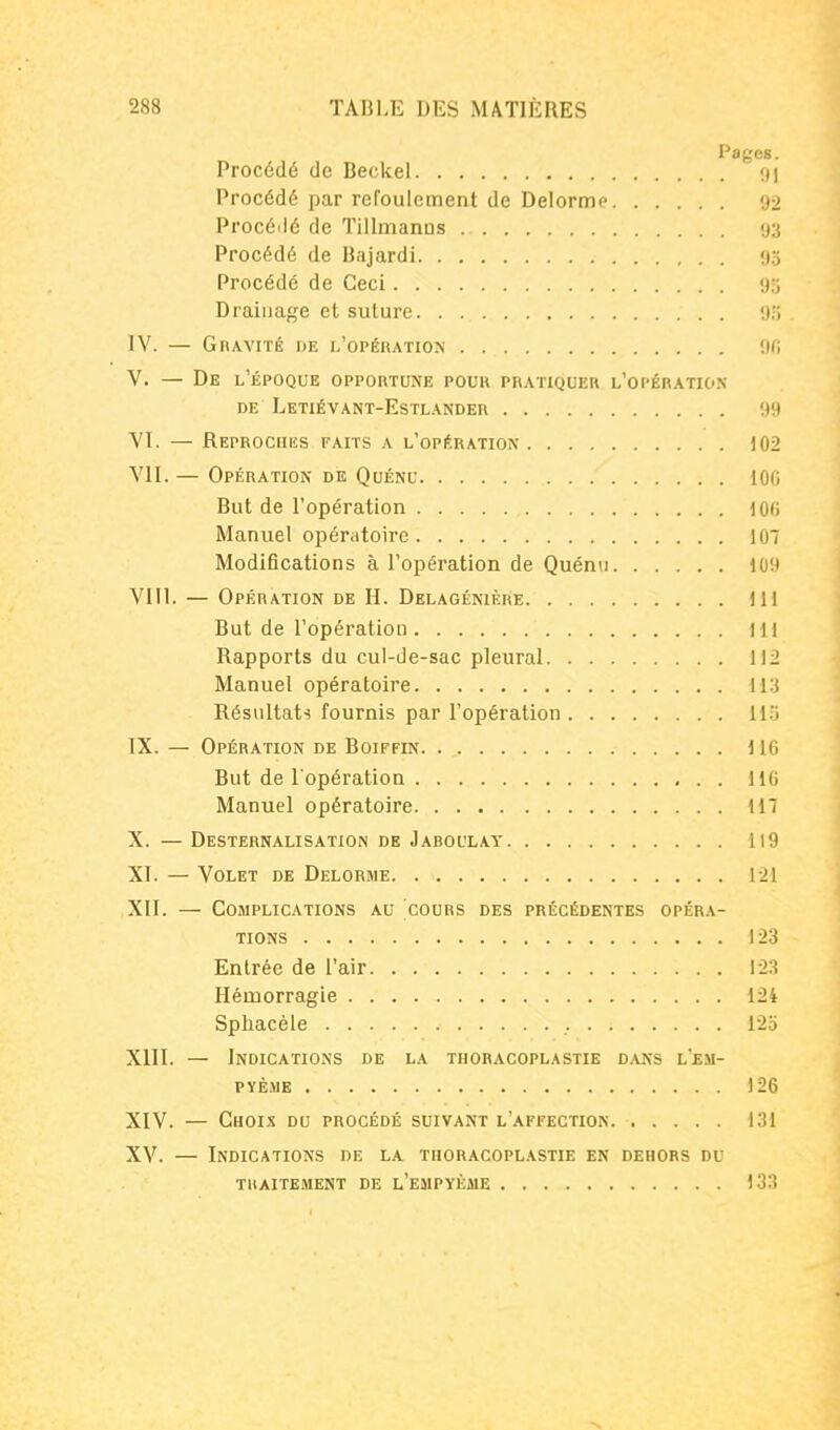 Pages. Procédé de Beckel 91 Procédé par refoulement de Delormo 92 Procéilé de Tillmanos 93 Procédé de Bajardi 95 Procédé de Ceci 93 Drainage et suture 9.'i TV. — Gravité de l'opération 9f; V. — De l'époque opportune pour pratiquer l'opération DE Letiévant-Estlander 9(t VT. — Reprociiiïs faits a l'opération 102 VII. — Opération de Quénu iOG But de l'opération 100 Manuel opératoire 107 Modifications à l'opération de Quénu 109 VIII. — Opération de H. Delagénikre 111 But de l'opération 111 Rapports du cul-de-sac pleural 112 Manuel opératoire Résultats fournis par l'opération ll'i IX. — Opération de Boiffin 116 But de l'opération 116 Manuel opératoire 117 X. — Desternalisation de Jaboulat 119 XI. — Volet de Delorme 121 XII. — Complications au cours des précédentes opéra- tions 123 Entrée de l'air 123 Hémorragie 124 Sphacèle 125 XIII. — Indications de la thoracoplastie dans l'em- PÏÈME 126 XIV. — Choi.x du procédé suivant l'affection 131 XV. — Indications de la thoracoplastie en dehors du TRAITEMENT DE l'eMPYÈME 133