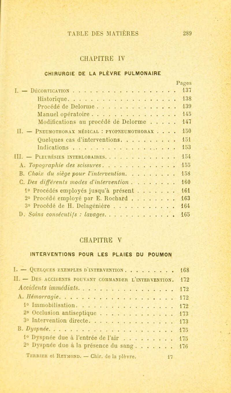 CHAPITRE IV CHIRURGIE DE LA PLÈVRE PULMONAIRE Pages I. — Décortication 137 Historique 138 Procédé de Delorme 139 Manuel opératoire 145 Modifications au procédé de Delorme 147 11. — Pneumothorax médical : pyopneumothorax .... 13 Quelques cas d'interventions ISl Indications 133 III. — Pleurésies interlobaires 13 A. Topographie des scissures 13 B. Choix du siège pour l'inlei'vention 138 C. Des différents modes dinlervention 160 i Procédés employés jusqu'à présent 161 2° Procédé employé par E. Rochard 163 S» Procédé de H. Delagénière 164 D. Soins consécutifs : lavages 163 CHAPITRE V INTERVENTIONS POUR LES PLAIES DU POUMON I. — Quelques exemples d'ixterventiox 168 II. — Des accidests pouvant commander l'intervention. 172 Accidents immédiats 172 A. Hémorragie 172 1° Immobilisation 172 20 Occlusion antiseptique 173 Intervention directe 173 B. Dyspnée 175 l Dyspnée due à l'entrée de l'air 173 2 Dyspnée due à la présence du sang 176 Terbier et Reymond. — Chir. do la plèvre. 17