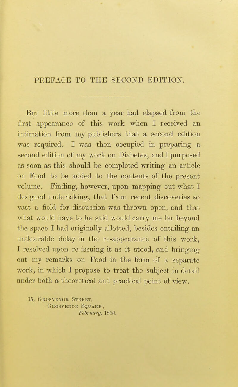 PREFACE TO THE SECOND EDITION. But little more tlian a year had elapsed from the first appearance of this work when I received an intimation from my publishers that a second edition was required. I was then occupied in preparing a second edition of my work on Diabetes, and I purposed as soon as this should be completed writing an article on Food to be added to the contents of the present volume. Finding, however, upon mapping out what I designed undertaking, that from recent discoveries so vast a field for discussion was thrown open, and that what would have to be said would carry me far beyond the space I had originally allotted, besides entailing an undesirable delay in the re-appearance of this work, I resolved upon re-issuing it as it stood, and bringing out my remarks on Food in the form of a separate work, in which I propose to treat the subject in detail under both a theoretical and practical point of view. 35, Gkosvenoe Street, Geosvenor Sqtjaee ; February, 1868.