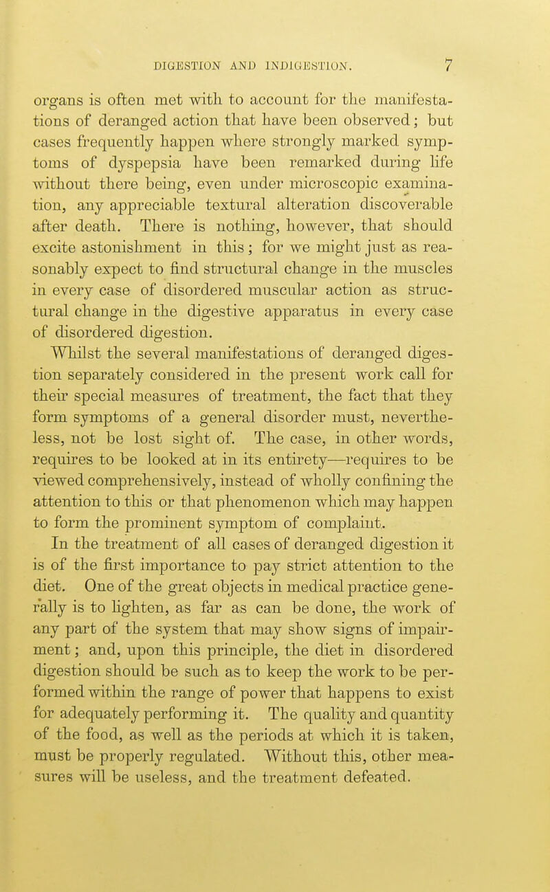 oro-ans is often met with to account for the mauifesta- tions of deranged action that have been observed; but cases frequently happen where strongly marked symp- toms of dyspepsia have been remarked during Hfe without there being, even under microscopic examina- tion, any appreciable textural alteration discoverable after death. There is nothing, however, that should excite astonishment in this; for we might just as rea- sonably expect to find structural change in the muscles in every case of disordered muscular action as struc- tural change in the digestive apparatus in every case of disordered digestion. Whilst the several manifestations of deranged diges- tion separately considered in the present work call for their special measures of treatment, the fact that they form symptoms of a general disorder must, neverthe- less, not be lost sight of. The case, in other words, requires to be looked at in its entirety—requires to be viewed comprehensively, instead of wholly confining the attention to this or that phenomenon which may happen to form the prominent symptom of complaint. In the treatment of all cases of deranged digestion it is of the first importance to pay strict attention to the diet. One of the great objects in medical practice gene- rally is to hghten, as far as can be done, the work of any part of the system that may show signs of impair- ment ; and, upon this principle, the diet in disordered digestion should be such as to keep the work to be per- formed within the range of power that happens to exist for adequately performing it. The quality and quantity of the food, as well as the periods at which it is taken, must be properly regulated. Without this, other mea- sures will be useless, and the treatment defeated.