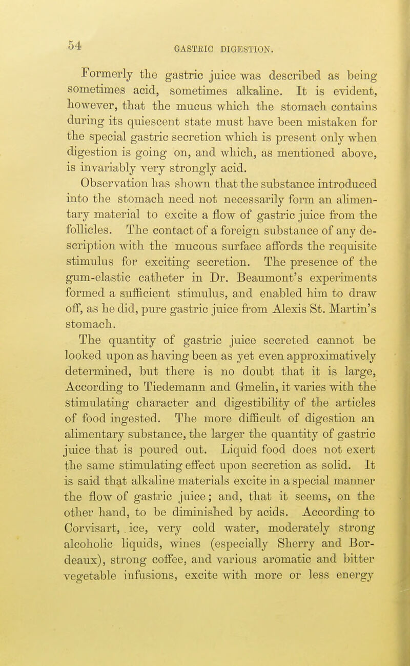 GASTEIC DIGESTION. Formerly tlie gastric juice was described as being sometimes acid, sometimes alkaline. It is evident, however, that the mucus which the stomach contains during its quiescent state must have been mistaken for the special gastric secretion which is present only when digestion is going on, and which, as mentioned above, is invariably very strongly acid. Observation has shown that the substance introduced into the stomach need not necessarily form an alimen- tary material to excite a flow of gastric juice from the follicles. The contact of a foreign substance of any de- scription with the mucous surface alfords the requisite stimulus for exciting secretion. The presence of the gum-elastic catheter in Dr. Beaumont's experiments formed a sufl&cient stimulus, and enabled him to draw off, as he did, pure gastric juice fi^om Alexis St. Martin's stomach. The quantity of gastric juice secreted cannot be looked upon as having been as yet even approximatively determined, but there is no doubt that it is large, According to Tiedemann and Grmehn, it varies with the stimulating character and digestibihty of the articles of food ingested. The more difl&cult of digestion an alimentary substance, the larger the quantity of gastric juice that is poured out. Liquid food does not exert the same stimulating effect upon secretion as solid. It is said that alkaline materials excite in a special manner the flow of gastric juice; and, that it seems, on the other hand, to be diminished by acids. According to Cor^dsart, . ice, very cold water, moderately strong alcoholic liquids, wines (especially Sherry and Bor- deaux), strong coffee, and various aromatic and bitter vegetable infusions, excite with more or less energy