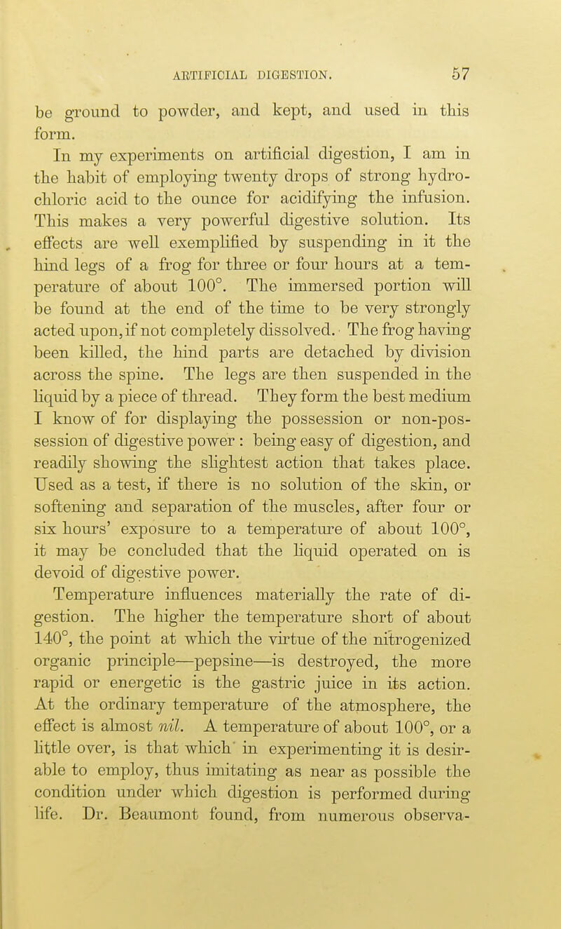 AETIFICIAL DIGESTION. 67 be ground to powder, and kept, and used in tliis form. In my experiments on artificial digestion, I am in the tabit of employing twenty drops of strong hydro- cUoric acid to the ounce for acidifying the infusion. This makes a very powerful digestive solution. Its effects are well exemplified by suspending in it the hind legs of a frog for three or four hours at a tem- perature of about 100°. The immersed portion will be found at the end of the time to be very strongly acted upon, if not completely dissolved. The frog having been killed, the hind parts are detached by division across the spine. The legs are then suspended in the liquid by a piece of thread. They form the best medium I know of for displaying the possession or non-pos- session of digestive power : being easy of digestion, and readily showing the slightest action that takes place. Used as a test, if there is no solution of the skin, or softening and separation of the muscles, after four or six hours' exposure to a temperature of about 100°, it may be concluded that the hquid operated on is devoid of digestive power. Temperature influences materially the rate of di- gestion. The higher the temperature short of about 140°, the point at which the virtue of the nitrogenized organic principle—pep sine—is destroyed, the more rapid or energetic is the gastric juice in its action. At the ordinary temperature of the atmosphere, the effect is almost nil. A temperature of about 100°, or a Httle over, is that which' in experimenting it is desir- able to employ, thus imitating as near as possible the condition under which digestion is performed during life. Dr. Beaumont found, from numerous observa-