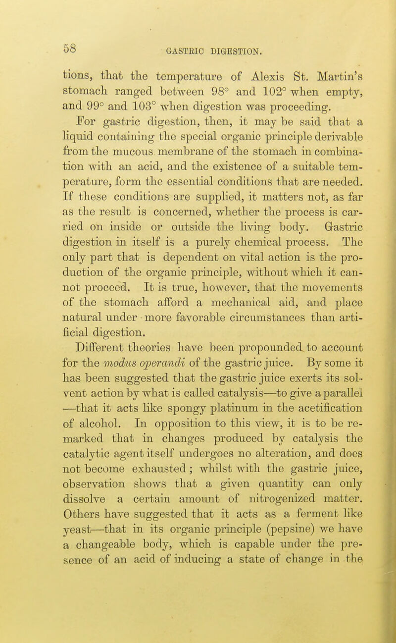 tions, tliat tlie temperature of Alexis St. Martin's stomacli ranged between 98° and 102° wlien empty, and 99° and 103° wlien digestion was proceeding. For gastric digestion, then, it may be said tliat a liquid containing tlie special organic principle derivable fromtlie mucous membrane of tbe stomacli in combina- tion with an acid, and the existence of a suitable tem- perature, form the essential conditions that are needed. If these conditions are supphed, it matters not, as far as the result is concerned, whether the process is car- ried on inside or outside the living body. Gastric digestion in itself is a purely chemical process. The only part that is dependent on vital action is the pro- duction of the organic principle, without which it can- not proceed. It is true, however, that the movements of the stomach afford a mechanical aid, and place natural under more favorable circumstances than arti- j&cial digestion. Different theories have been propounded to account for the modus operandi of the gastric juice. By some it has been suggested that the gastric juice exerts its sol- vent action by what is called catalysis—to give a parallel —that it acts like spongy platinum in the acetification of alcohol. In opposition to this view, it is to be re- marked that in changes produced by catalysis the catalytic agent itself undergoes no alteration, and does not become exhausted; whilst with the gastric juice, observation shows that a given quantity can only dissolve a certain amount of nitrogenized matter. Others have suggested that it acts as a ferment like yeast—that in its organic principle (pepsine) we have a changeable body, which is capable under the pre- sence of an acid of inducing a state of change in the