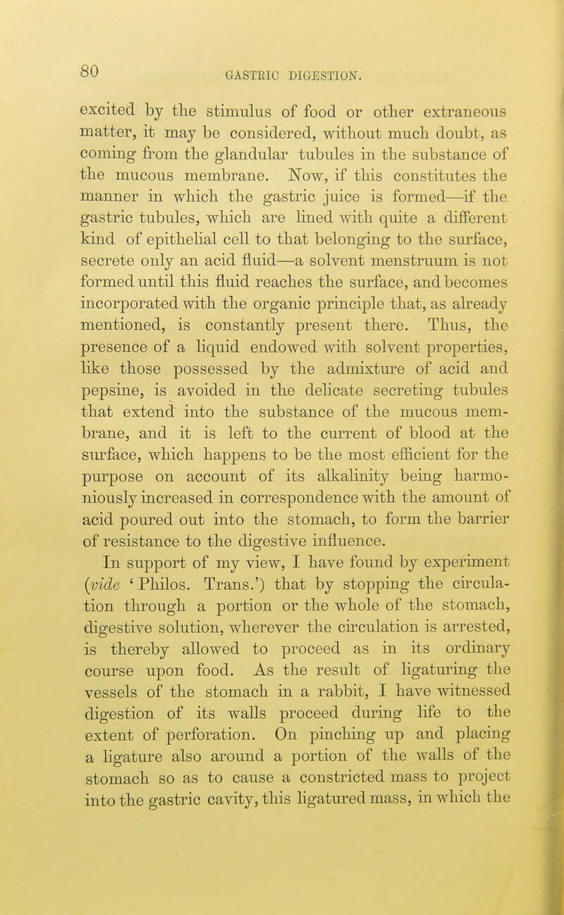 excited by the stimulus of food or other extraneous matter, it may be considered, without much doubt, as coming from the glandular tubules in the substance of the mucous membrane. Now, if this constitutes the manner in which the gastric juice is formed—if the. gastric tubules, which are hned with quite a different kind of epithelial cell to that belonging to the surface, secrete only an acid fluid—a solvent menstruum is not formed until this fluid reaches the surface, and becomes incorporated with the organic principle that, as already mentioned, is constantly present there. Thus, the presence of a liquid endowed with solvent properties, like those possessed by the admixture of acid and pepsine, is avoided in the delicate secreting tubules that extend into the substance of the mucous mem- brane, and it is left to the current of blood at the surface, which happens to be the most efficient for the purpose on account of its alkalinity being harmo- niously increased in correspondence with the amount of acid poured out into the stomach, to form the barrier of resistance to the digestive influence. In support of my view, I have found by experiment (vide 'Philos. Trans.') that by stopping the circula- tion through a portion or the whole of the stomach, digestive solution, wherever the cu*culation is arrested, is thereby allowed to proceed as in its ordinary course upon food. As the result of ligaturing the vessels of the stomach in a rabbit, I have witnessed digestion of its walls proceed during life to the extent of perforation. On pinching up and placing a ligature also around a portion of the walls of the stomach so as to cause a constricted mass to project into the gastric cavity, this hgatured mass, in which the