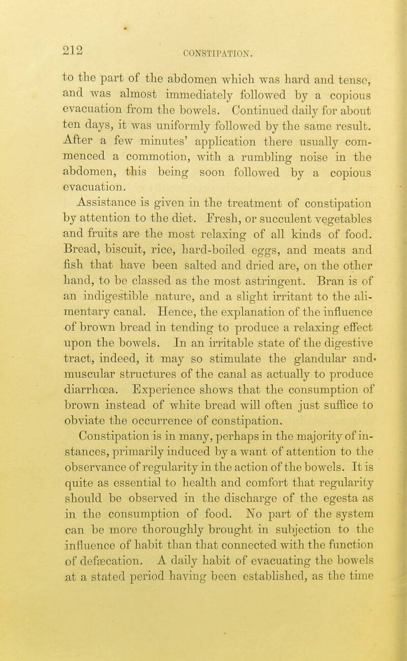 to the part of tlie abdomen whicli was hard and tense, and was almost immediately followed by a copious evacuation from tlie bowels. Continued daily for about ten days, it was uniformly followed by the same result. After a few minutes' application there usually com- menced a commotion, with a rumbling noise in the abdomen, this being soon followed by a copious evacuation. Assistance is given in the treatment of constipation by attention to the diet. Fresh, or succulent vegetables and fruits are the most relaxing of all kinds of food. Bread, biscuit, rice, hard-boiled eggs, and meats and fish that have been salted and dried are, on the other hand, to be classed as the most astringent. Bran is of an indigestible nature, and a slight irritant to the ali- mentary canal. Hence, the explanation of the influence of brown bread in tending to produce a relaxing effect upon the bowels. In an irritable state of the digestive tract, indeed, it may so stimulate the glandular and* muscular structures of the canal as actually to produce diarrhoea. Experience shows that the consumption of brown instead of white bread will often just suffice to obviate the occurrence of constipation. Constipation is in many, perhaps in the majority of in- stances, primarily induced by a want of attention to the observance of regularity in the action of the bowels. It is quite as essential to health and comfort that regularity should be observed in the discharge of the egesta as in the consumption of food. No part of the system can be more thoroughly brought in subjection to the influence of habit than that connected with the function of defcBcation. A daily habit of evacuating the bowels at a stated period having been established, as the tune