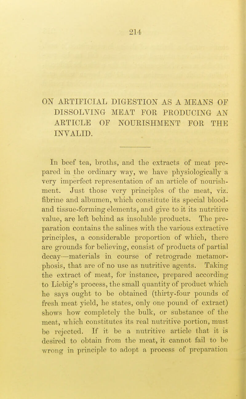 ON ARTIFICIAL DIGESTION AS A MEANS OF DISSOLVING MEAT FOR PRODUCING AN ARTICLE OF NOURISHMENT FOR THE INVALID. In beef tea, broths, and tlie extracts of meat pre- pared in the ordinary way, we have physiologically a very imperfect representation of an article of nom^ish- ment. Just those very principles of the meat, viz. fibrine and albumen, which constitute its special blood- and tissue-forming elements, and give to it its nutritive value, are left behind as insoluble products. The pre- paration contains the salines with the various extractive principles, a considerable proportion of which, there are grounds for believing, consist of products of partial decay—materials in course of retrograde metamor- phosis, that are of no use as nutritive agents. Taking the extract of meat, for instance, prepared according to Liebig's process, the small quantity of product which he says ought to be obtained (thirty-four pounds of fresh meat yield, he states, only one pound of extract) shows how completely the bulk, or substance of the meat, which constitutes its real nutritive portion, must be rejected. If it be a nutritive article that it is desired to obtain from the meat, it cannot fail to be wrong in principle to adopt a process of preparation