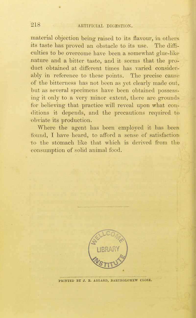 ARTIFICIAL DIGESTION. material objection being raised to its flavour, in otliers its taste lias proved an obstacle to its use. Tlie diffi- culties to be overcome Lave been a somewhat glue-like nature and a bitter taste, and it seems that the pro- duct obtained at different times lias varied consider- ably in reference to these points. The precise cause of the bitterness has not been as yet clearly made out, but as several specimens have been obtained possess- ing it only to a very minor extent, there are grounds for believing that practice will reveal upon what con- ditions it depends, and the precautions required to obviate its production. Where the agent has been employed it has been found, I have heard, to afford a sense of satisfaction to the stomach like that which is derived fi^om the consnmption of solid animal food.