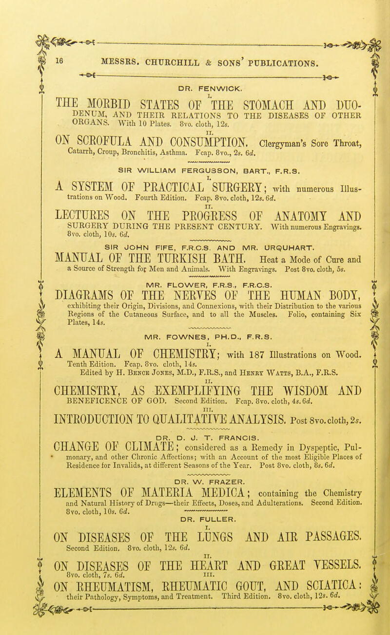 ■ iO > 16 MESSRS. CHURCHILL & SONS' PUBLICATIONS. ^ DR. FENWICK. THE MORBID STATES OE 'tHE STOMACH AND DUO- DENUM, AND THEIR RELATIONS TO THE DISEASES OF OTHER ORGANS. With 10 Plates. Ovo. cloth, 12s. ON SCROFULA AND CONSUMPTION. Clergyman's Sore Throat, Catarrh, Croup, Bronchitis, Asthma. Fcap. 8vo., 2s. 6d. SIR WILLIAM FERGUSSON, BART., F.R.S. A SYSTEM OE PRACTICAL SURGERY; with numerous Illus- trations on Wood. Fourth Edition. Fcap. 8vo. cloth, 12s. 6d. LECTURES ON THE PROGRESS OF ANATOMY AND SURGERY DURING THE PRESENT CENTURY. With numerous Engravings. 8vo. cloth, 10s. 6d. SIR JOHN FIFE, F.R.C.S. AND MR. URQUHART. MANUAL OF THE TURKISH BATH. Heat a Mode of Cure and a Source of Strength for Men and Animals. With Engra\ings. Post 8vo. cloth, 5s. MR. FLOWER, F.R.S., F.R.C.S. DIAGRAMS OF THE NERYES OF THE HUMAN BODY, exhibiting their Origin, Divisions, and Connexions, with their Distribution to the various Regions of the Cutaneous Surface, and to all the Muscles. Folio, containing Six ^ Plates, 14s. V MR. FOWNES, PH.D., F.R.S. ^ A MANUAL OF CHEMISTRY; with 187 lUustrations on Wood. Tenth Edition. Fcap. Bvo. cloth, 14s. Edited by H. Benoe Jones, M.D., F.R.S., and Henex Watts, B.A., F.R.S. CHEMISTRY, AS EXEMPLIFYING THE WISDOM AND BENEFICENCE OF GOD. Second Edition. Fcap. 8vo. cloth, 4s. 6rf. INTRODUCTION TO QUAIJTATIYE ANALYSIS. Post 8vo. cloth, 2.. DR. D. J. T. FRANCIS. CHANGE OF CLIMATE ; considered as a Remedy in Dyspeptic, Pul- monary, and other Chronic AiTections; with an Account of the most Eligible Places of Residence for Invalids, at different Seasons of the Year. Post 8vo. cloth, 8s. 6d. DR. W. FRAZER. ELEMENTS OF MATERIA MEDICA; containing the Chemistry and Natural History of Drugs—their Effects, Doses, and Adulterations. Second Edition. 8vo. cloth, 10s. 6d. DR. FULLER. ON DISEASES OF THE LUNGS AND AIR PASSAGES. Second Edition. 8vo. cloth, 12s. 6d. ON DISEASES OF THE HEART AND GREAT VESSELS. 8vo. cloth, 7s. 6d. m. „^ ON RHEUMATISM, RHEUMATIC GOUT, AND SCIATICA: their Pathology, Symptoms, and Treatment. Third Edition. 8vo. cloth, 12s. 6d. ^-2^j2&«-r