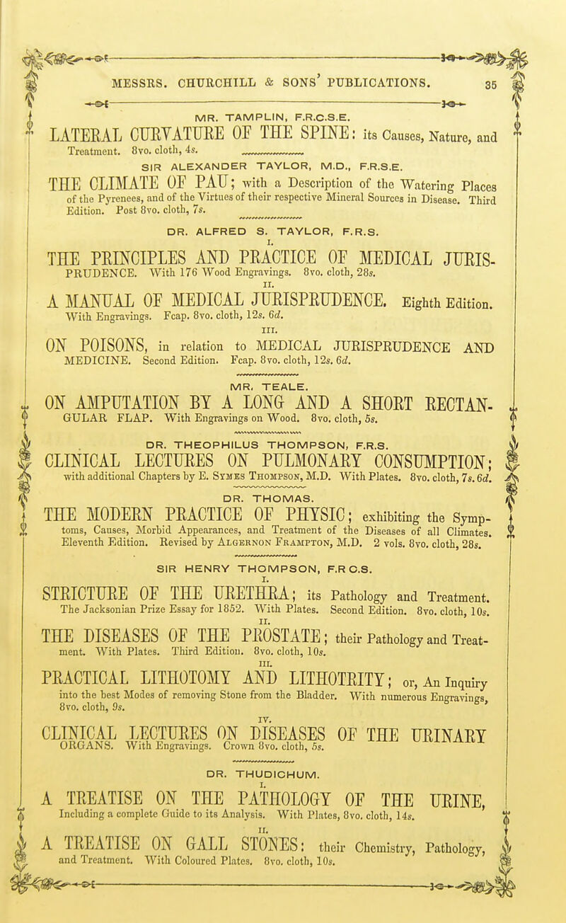 MR. TAMPLIN, F.R.C.S.E. LATERAL CURYATURE OF THE SPINE: its Causes, Nature, and Treatment. 8vo. cloth, 4s. _ SIR ALEXANDER TAYLOR, M.D., F.R.S.E. THE CLIMATE OF PAU; with a Description of the Watering Places of the Pyrenees, and of the Virtues of their respective Mineral Sources in Disease. Third Edition. Post 8vo. cloth, 7s. DR. ALFRED S. TAYLOR, F.R.S. THE PRINCIPLES AND PRACTICE OF MEDICAL JURIS- PRUDENCE. With 176 Wood Engravings. 8vo. cloth, 28s. A MANUAL OF MEDICAL JURISPRUDENCE. Eighth Edition. With Engravings. Fcap. 8vo, cloth, 12s. 6d. III. ON POISONS, in relation to MEDICAL JURISPEUDENCE AND MEDICINE. Second Edition. Fcap. 8vo. cloth, 12s. 6d. MR, TEALE. ON AMPUTATION BY A LONG AND A SHORT RECTAN- GULAR FLAP. With Engravings on Wood. 8vo. cloth, 5s. DR. THEOPHILUS THOMPSON, F.R.S. CLINICAL LECTURES ON PULMONARY CONSUMPTION; ■with additional Chapters by E. Symes Thompson, M.D. With Plates. 8vo. cloth, 7s. 6d. DR. THOMAS. j THE MODERN PRACTICE OF PHYSIC; exhibiting the Symp- X toms, Causes, Morbid Appearances, and Treatment of the Diseases of all Climates. Eleventh Edition. Revised by Algernon Frampton, M.D. 2 vols. 8vo. cloth, 28s. SIR HENRY THOMPSON, F.R C.S. STRICTURE OF THE URETHRA; its Pathology and Treatment. The Jacksonian Prize Essay for 1852. With Plates. Second Edition. 8vo. cloth, 10s, THE DISEASES OF THE PROSTATE; their Pathology and Treat- ment. With Plates. TMrd Edition. 8vo. cloth, 10s. III. PRACTICAL LITHOTOMY AND LITHOTRITY; or, An inquiry into the best Modes of removing Stone from the Bladder, With numerous Ensravines 8vo. cloth, 9s. b 6 , IV. CLINICAL LECTURES ON DISEASES OF THE URINARY ORGANS. With Engravings. Crown Ovo. cloth, 5s. vjxtxx^^xix DR. THUDICHUM. I. A TREATISE ON THE PATHOLOGY OF THE URINE, Including a complete Guide to its Analysis. With Plates, 8vo. cloth, 14s. A TREATISE ON GALL STONES: their Chemistry, Pathology, and Treatment, With Coloured Plates. 8vo. cloth, 10s.