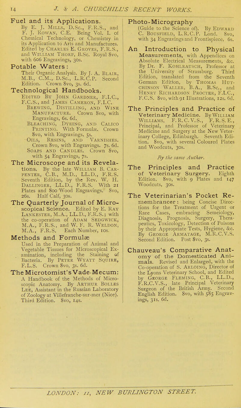 Fuel and its Applications. Ey E. J. Mills, D.Sc, F.R.S., and F. J. Rowan, C.E. Being Vol. I. of Chemical Technology, or Chemistry in its Application to Arts and Manufactures. Edited by Charles E. Groves, F.R.S., and WiLLiAXt Thorp, B.Sc. Royal 8vo, with 606 Engravings, 30s. Potable Waters: Their Organic Analysis. By J. A. Blair, M.B., CM., D.Sc, L.R.C.P. Second Edition. Crown 8vo, 3s. 6d. Technological Handbooks. Edited By John Gardner, F.I.C, F.C.S., and James Cameron, F.I.C. Brewing, Distilling, and Wine Manufacture. Crown 8vo, with Engravings, 6s. 6d. Bleaching, Dyeing, and Calico Printing. With Formula:. Crown 8vo, with Engravings, 5s. Oils, Resins, and Varnishes, Crown 8vo, with Engravings. 7s. 6d. Soaps and Candles. Crown 8vo, with 54 Engravings, 7s. The Microscope and its Revela- tions. By the late William B. Car- penter, C.B., M.D., LL.D., F.R.S. Seventh Edition, by the Rev. W. II. Dallinger, LL.D., F.R.S. With 21 Plates and 800 Wood Engravings. 8vo, 26s. Half Calf, 30s. The Quarterly Journal of Micro- scopical Science. Edited by E. Ray Lankester, M.A., LL.D., F.R.S.; with the co-operation of Adam Sedgwick, M.A., F.R.S., and W. F. R. Weldon, M.A., F.R.S. Each Number, los. Methods and Formulae Used in the Preparation of Animal and Vegetable Tissues for Microscopical Ex- amination, including the Staining of Bacteria. By Peter Wyatt Squire, F.L.S. Crown 8vo, 3s. 6d. TheMicrotomist's Vade-Mecum: A Handbook of the Methods of Micro- scopic Anatomy. By Arthur Bolles Lee, Assistant in the Russian Laboratory of Zoology at Villefranche-sur-mer (Nice). Third Edition. 8vo, 14s. Photo- Micrography (Guide to the Science of). By Edward C. BousFiELD, L.R.C.P. Lond. 8vo, with 34 Engravings and Frontispiece, 6s. An Introduction to Physical Measurements, with Appendices on Absolute Electrical Measurements, &c. By Dr. F. Kohlrausch, Professor at the University of Strassburg. Third Edition, translated from the Seventh German Edition, by Thomas Hut- chinson Waller, B.A., B.Sc, and Henry Richardson Procter, F.I.C, F.CS. 8vo, with 91 Illustrations, 12s. 6d. The Principles and Practice of Veterinary Medicine. By William Williams, F.R.C.V.S., F.R.S.E., Principal, and Professor of Veterinary Medicine and Surgery at the New Veter- inary College, Edinburgh. Seventh Edi- tion. 8vo, with several Coloured Plates and Woodcuts, 30s. By the same Author. The Principles and Practice of Veterinary Surgery. Eighth Edition. 8vo, with 9 Plates and 147 Woodcuts, 30s. The Veterinarian's Pocket Re- membrancer ; being Concise Direc- tions for the Treatment of Urgent or Rare Cases, embracing Semeiology, Diagnosis, Prognosis, Surgery, Thera- peutics, Toxicology, Detection of Poisons Ijy their Appropriate Tests, Hygiene, &c. By George Arm at age, M.R.C.V.S. Second Edition. Post 8vo, 3s. Chauveau's Comparative Anat- omy of the Domesticated Ani- mals. Revised and Enlarged, with the Co-operation of S. Arloing, Director of the Lyons Veterinary School, and Edited by George Fleming, C.B., LL.D., F.R.C.V.S., late Principal Veterinary Surgeon of the British Army. Second English Edition. 8vo, with 585 Engrav- ings, 3IS. 6d.
